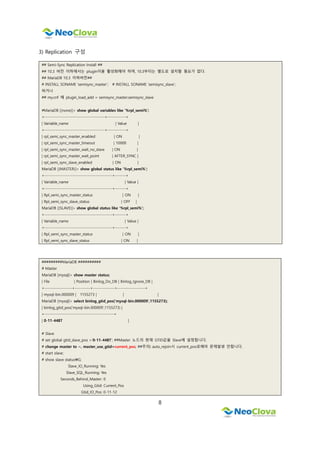 8
3) Replication 구성
## Semi-Sync Replication Install ##
## 10.3 버전 이하에서는 plugin이을 활성화해야 하며, 10.3부터는 별도로 설치할 필요가 없다.
## MariaDB 10.3 이하버전##
# INSTALL SONAME ‘semisync_master’; # INSTALL SONAME ‘semisync_slave’;
하거나
## my.cnf 에 plugin_load_add = semisync_master;semisync_slave
#MariaDB [(none)]> show global variables like '%rpl_semi%';
+---------------------------------------+------------+
| Variable_name | Value |
+---------------------------------------+------------+
| rpl_semi_sync_master_enabled | ON |
| rpl_semi_sync_master_timeout | 10000 |
| rpl_semi_sync_master_wait_no_slave | ON |
| rpl_semi_sync_master_wait_point | AFTER_SYNC |
| rpl_semi_sync_slave_enabled | ON |
MariaDB [(MASTER)]> show global status like '%rpl_semi%';
+--------------------------------------------+-------+
| Variable_name | Value |
+--------------------------------------------+-------+
| Rpl_semi_sync_master_status | ON |
| Rpl_semi_sync_slave_status | OFF |
MariaDB [(SLAVE)]> show global status like '%rpl_semi%';
+--------------------------------------------+-------+
| Variable_name | Value |
+--------------------------------------------+-------+
| Rpl_semi_sync_master_status | ON |
| Rpl_semi_sync_slave_status | ON |
#########MariaDB ##########
# Master
MariaDB [mysql]> show master status;
| File | Position | Binlog_Do_DB | Binlog_Ignore_DB |
+------------------+----------+--------------+------------------+
| mysql-bin.000009 | 1155273 | | |
MariaDB [mysql]> select binlog_gtid_pos('mysql-bin.000009',1155273);
| binlog_gtid_pos('mysql-bin.000009',1155273) |
+---------------------------------------------+
| 0-11-4487 |
# Slave
# set global gtid_slave_pos =’0-11-4487’; ##Master 노드의 현재 GTID값을 Slave에 설정합니다.
# change master to ~, master_use_gtid=current_pos; ##주의) auto_rejoin시 current_pos로해야 문제발생 안합니다.
# start slave;
# show slave statusG;
Slave_IO_Running: Yes
Slave_SQL_Running: Yes
Seconds_Behind_Master: 0
Using_Gtid: Current_Pos
Gtid_IO_Pos: 0-11-12
 