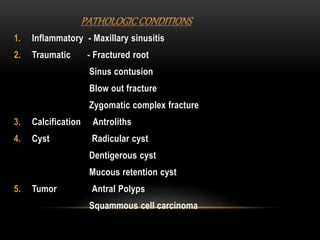 1. Inflammatory - Maxillary sinusitis
2. Traumatic - Fractured root
Sinus contusion
Blow out fracture
Zygomatic complex fracture
3. Calcification Antroliths
4. Cyst Radicular cyst
Dentigerous cyst
Mucous retention cyst
5. Tumor Antral Polyps
Squammous cell carcinoma
 