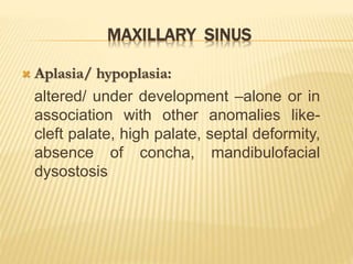 MAXILLARY SINUS
 Aplasia/ hypoplasia:
altered/ under development –alone or in
association with other anomalies like-
cleft palate, high palate, septal deformity,
absence of concha, mandibulofacial
dysostosis
 