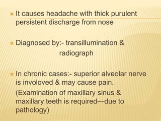  It causes headache with thick purulent
persistent discharge from nose
 Diagnosed by:- transillumination &
radiograph
 In chronic cases:- superior alveolar nerve
is involoved & may cause pain.
(Examination of maxillary sinus &
maxillary teeth is required—due to
pathology)
 