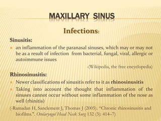 MAXILLARY SINUS
Infections:
Sinusitis:
 an inflammation of the paranasal sinuses, which may or may not
be as a result of infection from bacterial, fungal, viral, allergic or
autoimmune issues
-(Wikipedia, the free encyclopedia)
Rhinosinusitis:
 Newer classifications of sinusitis refer to it as rhinosinusitis
 Taking into account the thought that inflammation of the
sinuses cannot occur without some inflammation of the nose as
well (rhinitis)
(-Ramadan H, Sanclement J, Thomas J (2005). “Chronic rhinosinusitis and
biofilms.". Otolaryngol Head Neck Surg 132 (3): 414–7)
 