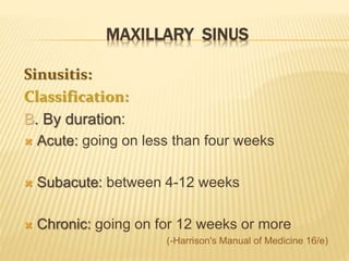 MAXILLARY SINUS
Sinusitis:
Classification:
B. By duration:
 Acute: going on less than four weeks
 Subacute: between 4-12 weeks
 Chronic: going on for 12 weeks or more
(-Harrison's Manual of Medicine 16/e)
 