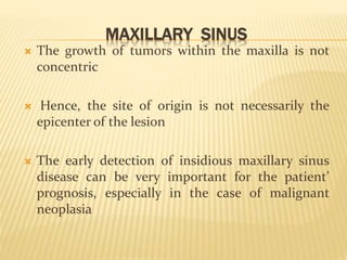 MAXILLARY SINUS
 The growth of tumors within the maxilla is not
concentric
 Hence, the site of origin is not necessarily the
epicenter of the lesion
 The early detection of insidious maxillary sinus
disease can be very important for the patient’
prognosis, especially in the case of malignant
neoplasia
 