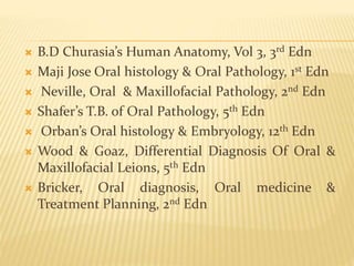  B.D Churasia’s Human Anatomy, Vol 3, 3rd Edn
 Maji Jose Oral histology & Oral Pathology, 1st Edn
 Neville, Oral & Maxillofacial Pathology, 2nd Edn
 Shafer’s T.B. of Oral Pathology, 5th Edn
 Orban’s Oral histology & Embryology, 12th Edn
 Wood & Goaz, Differential Diagnosis Of Oral &
Maxillofacial Leions, 5th Edn
 Bricker, Oral diagnosis, Oral medicine &
Treatment Planning, 2nd Edn
 