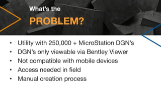 PROBLEM?
• Utility with 250,000 + MicroStation DGN’s
• DGN’s only viewable via Bentley Viewer
• Not compatible with mobile...