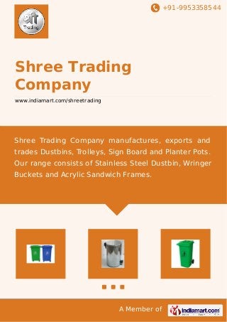 +91-9953358544
A Member of
Shree Trading
Company
www.indiamart.com/shreetrading
Shree Trading Company manufactures, exports and
trades Dustbins, Trolleys, Sign Board and Planter Pots.
Our range consists of Stainless Steel Dustbin, Wringer
Buckets and Acrylic Sandwich Frames.
 