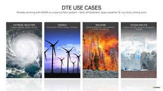 DTE USE CASES
Already working with NOAA on a sea-surface system – land, atmosphere, space weather & cryo (ice) coming soon
EXTREME WEATHER
Predict weather. Detect storms
ENERGY
Downscale. Predict energy. Optimize.
WILDFIRE
Satellite detection, fire prediction,
smoke forecasting
OCEAN AND ICE
Predict ice-melt, sea-level, ecosystem
changes
 