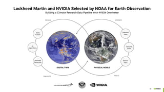 40
Lockheed Martin and NVIDIA Selected by NOAA for Earth Observation
Building a Climate Research Data Pipeline with NVIDIA Omniverse
Anomaly
Detection
AI
Algorithms
Data
Fusion
Sensor
Data
Ground
Data
Satellite
Data
BUILD
PHYSICAL WORLD
DIGITAL TWIN
DESIGN OPERATE
SIMULATE
 
