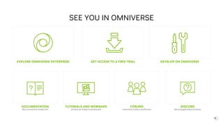 41
EXPLORE OMNIVERSE ENTERPRISE
SEE YOU IN OMNIVERSE
GET ACCESS TO A FREE TRIAL DEVELOP ON OMNIVERSE
DOCUMENTATION
docs.omniverse.nvidia.com
FORUMS
omniverse.nvidia.com/forums
TUTORIALS AND WEBINARS
omniverse.nvidia.com/tutorials
DISCORD
discord.gg/nvidiaomniverse
 