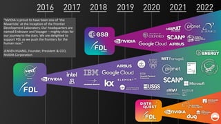 9
“NVIDIA is proud to have been one of ‘the
Mavericks’ at the inception of the Frontier
Development Laboratory. Our headquarters are
named Endeavor and Voyager – mighty ships for
our journey to the stars. We are delighted to
support FDL as we push the frontiers for the
human race.”
JENSEN HUANG, Founder, President & CEO,
NVIDIA Corporation
 
