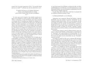 216 / MAX STIRNER EL ÚNICO Y SU PROPIEDAD / 217
propio, por mi propia impotencia. Pero, “¡la guardia muere
pero no se rinde!”134
¡Denme tan sólo un adversario vivo!
Yo mediré mis fuerzas con cualquier adversario
al que con la mirada pueda ver y medir,
que de valor él mismo lleno, de valor me inﬂama...
etc.135
Es cierto que con el tiempo se han abolido muchos privi-
legios, pero teniendo en cuenta siempre al bien público única-
mente, o al Estado, o al bien del Estado, pero nunca mirando
a mi propio bien. El vasallaje, por ejemplo, fue abolido con el
único ﬁn de reforzar el poder de un señor único, del señor del
pueblo, el poder monárquico; la servidumbre así monopoli-
zada se hizo más abrumadora. Los privilegios han caído sólo
en favor de un monarca, ya se lo llame Príncipe o se lo llame
Ley. En Francia, en verdad, los ciudadanos ya no son siervos
del Rey, pero en cambio ahora son siervos de la ley (la Carta).
La subordinación persiste; sólo que, habiendo reconocido el
Estado cristiano que el hombre no puede servir a dos señores a
la vez (a su señor feudal y al Príncipe, por ejemplo), todos los
privilegios se han dado a uno solo: él puede de nuevo colocar
a uno sobre otro y crear “altas posiciones”.
¿Pero qué me importa el bien público? Por lo mismo que es
el bien público, no es mi bien, sino el grado supremo de la abne-
gación. Yo puedo tener el estómago vacío, mientras que el bien
público está en un festín. La verdadera locura de los liberales
políticos es oponer el Pueblo al gobierno y hablar de derechos
del Pueblo. Ellos quieren que el Pueblo sea mayor de edad, etc.
¡Como si una palabra pudiera ser mayor de edad! Sólo el indi-
viduo puede ser mayor de edad. Igualmente, toda la cuestión de
la libertad de la prensa no tiene ya pies ni cabeza, si se pretende
hacer de esa libertad un “derecho del Pueblo”: es simplemente
un derecho o, para decirlo mejor, una consecuencia de la fuerza
del individuo. Si es el Pueblo el que tiene la libertad de prensa,
134
Versión elegante de le mot de Cambronne [la palabra de Cambronne] –ge-
neral francés a las órdenes de Napoleón– al exigirle los ingleses la rendición.
Según la versión de Victor Hugo (en Los miserables) Cambronne habría dicho,
en realidad, ¡Mierda! (N.R.).
135
Extraido del monólogo de Wallenstein de F. Schiller (N.R.).
yo, que formo parte de ese Pueblo, no disfruto de ella: una liber-
tad del Pueblo no es mi libertad, y si la libertad de prensa es una
libertad del Pueblo, será necesariamente acompañada de una ley
sobre la prensa dirigida contra mí.
Lo que sobre todo se debe hacer valer bien en presencia de
las tendencias liberales actuales, es que:
La libertad del Pueblo no es mi libertad.
Admitamos esas categorías, libertad del Pueblo y derecho
del Pueblo, pero, por ejemplo, el derecho “del Pueblo” de que
cualquiera pueda portar armas. ¿No es ese un derecho del que
uno puede ser privado? Si fuese mi propio derecho, yo no po-
dría perderlo; pero ese derecho no me pertenece, pertenece al
Pueblo; por lo tanto puede serme arrebatado. Por causa de la
libertad del pueblo yo puedo ser enviado a prisión, y puedo,
como consecuencia de una condena, ser privado del derecho de
llevar armas.
El liberalismo aparece como la última tentativa para ins-
taurar la libertad del Pueblo, la libertad de la comunidad, de
la “Sociedad”, de la generalidad, de la Humanidad. Yo veo
en él el sueño de una humanidad mayor de edad, de un pue-
blo mayor de edad, de una comunidad, de una “Sociedad”
mayores de edad.
Un pueblo no puede ser libre sino a expensas del individuo,
porque su libertad no le corresponde más que a él y no es la libe-
ración del individuo: cuando más libre es el pueblo, más atado
está el individuo. Fue en la época de su mayor libertad cuando
el pueblo griego estableció el ostracismo, desterró a los ateos e
hizo beber la cicuta al más honesto de sus pensadores.
¡Cuánto se ha alabado en Sócrates el escrúpulo que le hizo
rechazar el consejo de fugarse de su calabozo! Fue de su parte
pura locura dar a los atenienses el derecho de condenarlo. Así,
ha sido tratado sólo como lo merecía; ¿por qué se dejó arrastrar
por los atenienses a empeñar la lucha en el terreno en que ellos
se habían colocado? ¿Por qué no romper con ellos? Si hubiera
sabido, si hubiera podido saber lo que él era, no hubiera recono-
cido a tales jueces ninguna autoridad ni ningún derecho. Si fue
débil, fue precisamente por no huir, guardando la ilusión de que
 