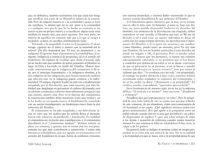 320 / MAX STIRNER EL ÚNICO Y SU PROPIEDAD / 321
que, en deﬁnitiva, también acordamos con que cada uno tenga
que sacriﬁcar una parte de su libertad en interés de la comuni-
dad. Pero de ninguna manera es a la comunidad a quien se hará
ese sacriﬁcio, lo mismo que no es por amor a la comunidad
o a cualquier otro por lo que Yo he hecho un contrato; si me
asocio es por mi propio interés, y si sacriﬁcara alguna cosa sería
también en interés mío, por puro egoísmo. Por otra parte, en
materia de sacriﬁcio no renuncio más que a lo que se escapa a
mi poder; es decir, no sacriﬁco absolutamente nada.
Volviendo a la propiedad, el señor es el propietario. Y ahora
escoge: ¿quieres ser el señor o quieres que la sociedad sea la
señora? ¡De ello dependerá que Tú seas un propietario o un
indigente! El egoísmo hace al propietario, la sociedad hace al in-
digente. Indigencia o ausencia de propiedad, tal es el sentido del
feudalismo, del régimen de vasallaje, que, desde el pasado siglo
no ha hecho más que cambiar de señor, poniendo al Hombre en
lugar de Dios y haciendo un feudo del Hombre. Hemos mos-
trado anteriormente que la indigencia del comunismo es lleva-
da, por el principio humanitario, a la indigencia absoluta, a la
más indigente de las indigencias; pero hemos mostrado también
que sólo por esta vía la indigencia puede conducir a la indivi-
dualidad. El antiguo régimen feudal ha sido tan completamente
aniquilado por la Revolución, que toda reacción, por más ha-
bilidad que despliegue en galvanizar el cadáver del pasado, está
en adelante condenada a abortar miserablemente, porque lo que
está muerto, muerto está. Pero en la historia del cristianismo,
la resurrección también debía mostrarse como una verdad y así
lo ha hecho en un mundo nuevo: el feudalismo ha resucitado
con un cuerpo transﬁgurado, un feudalismo nuevo bajo la alta
soberanía del Hombre.
El cristianismo no ha sido aniquilado, y sus ﬁeles tenían ra-
zón en creer que los asaltos que ha sufrido hasta el presente,
fueron sólo tentativas de puriﬁcarlo y fortalecerlo. En realidad,
el cristianismo no ha hecho sino transﬁgurarse, y el cristianismo
descubierto es el “cristianismo humano”. Vivimos todavía en
plena era cristiana, y quienes más se irritan por eso son preci-
samente los que más contribuyen a conservarlo. Cuanto más
humano es el feudalismo, más nos agrada: no reconocemos ya el
carácter del feudalismo en lo que, llenos de conﬁanza, tomamos
por nuestra propiedad; y creemos haber encontrado lo que es
nuestro cuando descubrimos lo que pertenece al Hombre.
Si el liberalismo quiere darme lo que es mío, no es porque
vea en ello lo mío, sino lo humano. ¡Como si, bajo ese dis-
fraz, me fuera posible alcanzarlo! Inclusive los derechos del
Hombre, ese producto de la Revolución tan elogiado, deben
entenderse en este sentido: el Hombre que está en Mí me da
derecho a tal y cual cosa: en cuanto individuo, es decir, tal
como soy, no tengo ningún derecho; los derechos son el patri-
monio del Hombre, y él es quien me autoriza y me justiﬁca.
Como Hombre, puedo tener un derecho, pero Yo soy más
que Hombre, Yo soy un hombre particular, y este derecho me
puede ser negado a Mí, el particular. Pero si ustedes saben
estimar la riqueza que les pertenece, si tienen sus talentos
adecuadamente valorados, si no permiten que se los fuerce
a venderlos por debajo de su valor, si no se dejan convencer
de que su mercancía no es preciosa, si no se hacen a ustedes
mismos ridículos por un “precio irrisorio”, sino que imitan al
valiente que dice: “Yo vendería cara mi vida” (mi propiedad),
el enemigo no podrá obtenerla a bajo costo, entonces habrán
reconocido como verdadero lo contrario del Comunismo, y
no se les podrá ya decir: “¡Renuncien a su propiedad!” En
cambio, ustedes responderán: “queremos aprovecharla”.
En el frontispicio de nuestro siglo no se lee ya la máxima
délfica: “¡Conócete a ti mismo!” sino esta otra: “¡Explótate
a ti mismo!”
Proudhon dice que la propiedad es “el robo”. Pero lo propie-
dad de otro (sólo hablo de ese) no existe mas que por el hecho
de una renuncia, de un abandono, como una consecuencia de
mi humildad; es un regalo. ¿Qué signiﬁcan entonces todos esos
gestos sentimentales? ¿Por qué apelar a la compasión como un
pobre robado cuando uno no es más que un imbécil y un cobar-
de dispensador de regalos? Y ¿por qué echar siempre la culpa
a los demás y acusarlos de robarnos, cuando somos nosotros
mismos los que estamos en falta no robándolos? Si hay ricos, la
culpa es de los pobres.
En general, nadie se indigna ni protesta contra su propia pro-
piedad; no se irrita más que contra la de otro. No es en realidad
a la propiedad a la que se ataca, sino a la propiedad ajena; lo que
 
