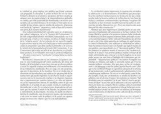 322 / MAX STIRNER EL ÚNICO Y SU PROPIEDAD / 323
se combate es, para emplear una palabra que forme contraste
con propiedad, la alienidad. Y ¿cómo se hace? En vez de trans-
formar lo alienurn en proprium y apropiarse del bien extraño, se
adoptan aires de imparcialidad y de desprendimiento, pidiendo,
en cambio, que toda propiedad sea abandonada a un tercero (por
ejemplo, a la sociedad humana). Se reivindica el bien ajeno no en
nombre de uno mismo, sino en nombre de un tercero. ¡Entonces,
toda huella de “egoísmo” desaparece y todo se hace de la manera
más pura, de la manera más humana!
Una radical inhabilidad del individuo para ser propietario,
una radical indigencia, tal es la “esencia del Cristianismo” y
de toda religiosidad (piedad, moralidad, humanidad); ese es el
principio que, velado en otro tiempo, encabeza el alegre mensaje
de la “religión nueva”. Es la evolución de ese nuevo Evangelio
lo que tenemos ante la vista en la lucha que se traba actualmente
contra la propiedad y que debe conducir al hombre a la victoria;
la victoria de la humanidad es el triunfo del Cristianismo. Y ese
Cristianismo, que acaba tan sólo de ser descubierto, es el feuda-
lismo perfecto, la servidumbre universal, la perfecta indigencia.
¿Es, pues, a una nueva “revolución” a la que llama ese nuevo
feudalismo?
Revolución e insurrección no son sinónimos. La primera con-
siste en una transformación del orden establecido, del status del
Estado o de la Sociedad; no tiene, pues, más que un alcance político
o social. La segunda conduce inevitablemente a la transformación
de las instituciones establecidas. Pero no surge con este propósito,
sino por el descontento de los hombres. No es un motín, sino el
alzamiento de los individuos, una sublevación que prescinde de las
instituciones que pueda engendrar. La revolución tiende a organi-
zaciones nuevas, la insurrección conduce a no dejarnos organizar,
sino a organizarnos por nosotros mismos, y no cifra sus esperan-
zas en las organizaciones futuras. Es una lucha contra lo que está
establecido en el sentido de que, cuando triunfa, lo establecido se
derrumba por sí solo. Es mi esfuerzo para desprenderme del pre-
sente que me oprime. Cuando lo he logrado, ese presente muere
y, naturalmente, se descompone. En suma, no siendo mi objetivo
derribar lo establecido, sino elevarme por encima, mis intenciones
y mis actos no tienen nada de político, ni de social; son egoístas
porque no tienen otro objetivo que Yo y mi individualidad.
La revolución ordena organizarse; la insurrección reivindica
la sublevación o el levantamiento. El problema que preocupa-
ba a los cerebros revolucionarios era la elección de una consti-
tución; toda la historia política de la Revolución está llena de
luchas y cuestiones constitucionales; igualmente, los genios del
socialismo se han mostrado asombrosamente fecundos en insti-
tuciones sociales (falansterios, etc.). Pero una insurrección ansía
liberarse de toda constitución.187
Mientras que, para lograr mayor claridad, pienso en una com-
paración, el fundamento del cristianismo se me hace evidente. En el
campo liberal se reprocha a los primeros cristianos haber predicado
la obediencia a las leyes paganas existentes, haber prescripto recono-
cer la autoridad pagana y haber ordenado francamente dar al César
lo que es del César. ¡Qué agitación, sin embargo, en aquel momen-
to contra la dominación, cuan sediciosos se mostraban los judíos y
hasta los mismos romanos para con el poder que regía el mundo; en
una palabra, cuan generalizado era el “descontento político”! Pero
los cristianos no quisieron notarlo ni asociarse a las “tendencias li-
berales de la época”. Las pasiones políticas estaban entonces de tal
modo sobrexcitadas que, como se ve en los Evangelios, no se creyó
poder acusar con más éxito al fundador del Cristianismo que im-
putándole “maquinaciones políticas”; los mismos Evangelios nos
enseñan, no obstante, que nadie se interesaba menos que él en los
manejos políticos corrientes. ¿Por qué, pues, no fue un revolucio-
nario o un demagogo como los judíos querían hacerlo creer? ¿Por
qué no fue un liberal? Porque no esperaba la salvación de la reforma
de las instituciones y todo lo gubernamental y administrativo le era
completamente indiferente. No era un revolucionario, como lo fue,
por ejemplo, César, sino un insurrecto; no trataba de derribar a un
gobierno, sino de elevarse él mismo. Así se atenía a su máxima: “Sed
prudentes como las serpientes”, la de que “dad al César lo que per-
tenece al César” no era más que la aplicación a un caso especial. En
efecto, no hacía una campaña liberal o política contra la autoridad
establecida, pero quería, sin inquietarse ni dejarse turbar por esa au-
toridad, seguir su propia vía. Pero sin ser un sedicioso, un demagogo
o un revolucionario, no dejó de ser, como cada uno de los cristianos
187
Para asegurarme contra una acción penal, advierto que estoy utilizando el
término “sublevación” en su acepción etimológica, y por ende no en el sentido
en que aparece prohibida en el código penal.
 