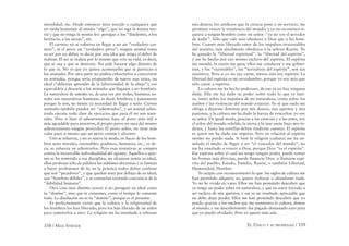 338 / MAX STIRNER EL ÚNICO Y SU PROPIEDAD / 339
moralidad, etc. Desde entonces mira torcido a cualquiera que
no rinda homenaje al mismo “algo”, que no siga la misma mo-
ral y que no tenga la misma ley: persigue a los “disidentes, a los
heréticos, a las sectas”, etc.
El carnero no se esfuerza en llegar a ser un “verdadero car-
nero”, ni el perro un “verdadero perro”; ningún animal toma
su ser por un deber, es decir, por una idea que tenga el deber de
realizar. El ser se realiza por lo mismo que vive su vida, es decir,
que se usa y que se destruye. No pide hacerse algo distinto de
lo que es. No es que yo quiera aconsejarles que se parezcan a
los animales. Por otra parte no podría exhortarlos a convertirse
en animales, porque sería proponerles de nuevo una tarea, un
ideal (“deberías aprender de la laboriosidad de la abeja”); eso
equivaldría a desearle a los animales que llegasen a ser hombres.
La naturaleza de ustedes es, de una vez por todas, humana; us-
tedes son naturalezas humanas, es decir, hombres; y justamente
porque lo son, no tienen ya necesidad de llegar a serlo. Ciertos
animales también pueden ser “adiestrados”, y un animal adies-
trado ejecuta toda clase de ejercicios que para él no son natu-
rales. Pero si bien el adiestramiento hace al perro más útil o
más agradable para nosotros, él propio perro no saca del mismo
adiestramiento ningún provecho; El perro sabio, no tiene más
valor para sí mismo que un perro común y silvestre.
Uno se esfuerza, y no es nueva la moda, en hacer de los hom-
bres seres morales, razonables, piadosos, humanos, etc., es de-
cir, se esfuerza en adiestrarlos. Pero esas tentativas se rompen
contra la incoercible individualidad del egoísta. Aquellos a quie-
nes se ha sometido a esa disciplina, no alcanzan jamás su ideal,
ellos profesan sólo de palabra las sublimes doctrinas y se limitan
a hacer profesiones de fe; en la práctica todos deben confesar
que son “pecadores”, y que quedan muy por debajo de su ideal;
son “hombres débiles”, y se consuelan teniendo conciencia de la
“debilidad humana”.
Otra cosa muy distinta ocurre si no persigues un ideal como
tu “destino”, sino que te consumes, como el tiempo lo consume
todo. La disolución no es tu “destino”, porque es el presente.
Es perfectamente cierto que la cultura y la religiosidad de
los hombres los han liberado, pero los han librado de un señor
para someterlos a otro. La religión me ha enseñado a refrenar
mis deseos; los artiﬁcios que la ciencia pone a mi servicio, me
permiten vencer la resistencia del mundo, y ya no reconozco si-
quiera a ningún hombre como mi señor: “yo no soy el servidor
de nadie”. Sólo que vale más obedecer a Dios que a los hom-
bres. Cuanto más liberado estoy de los impulsos irrazonables
del instinto, más dócilmente obedezco a la señora Razón. Yo
he ganado la “libertad espiritual”, la “libertad del espíritu”,
y me he hecho por eso mismo esclavo del espíritu. El espíritu
me manda, la razón me guía; ellos me conducen y me gobier-
nan, y los “razonables”, los “servidores del espíritu”, son sus
ministros. Pero si yo no soy carne, menos aún soy espíritu. La
libertad del espíritu es mi servidumbre, porque yo soy más que
sólo carne o espíritu.
La cultura me ha hecho poderoso, de eso ya no hay ninguna
duda. Ella me ha dado su poder sobre todo lo que es fuer-
za, tanto sobre los impulsos de mi naturaleza, como sobre los
asaltos y las violencias del mundo exterior. Yo sé que nada me
obliga a dejarme dominar por mis deseos, mis apetitos y mis
pasiones, y la cultura me ha dado la fuerza de vencerlos: yo soy
su señor. De igual modo, gracias a las ciencias y a las artes, soy
el señor del mundo rebelde; la tierra y la mar están bajo mis ór-
denes, y hasta las estrellas deben rendirme cuentas. El espíritu
es quien me ha dado ese imperio. Pero en relación al espíritu
mismo no puedo nada. Si bien la religión (cultura) me ha en-
señado el medio de llegar a ser “el vencedor del mundo”, no
me ha enseñado a vencer a Dios, porque Dios “es el espíritu”.
Ese espíritu sobre el cual no tengo ningún poder, puede tomar
las formas más diversas, puede llamarse Dios o llamarse espí-
ritu del pueblo, Estado, Familia, Razón, o también Libertad,
Humanidad, Hombre.
Yo acepto con reconocimiento lo que los siglos de cultura me
han permitido adquirir; no quiero rechazar o abandonar nada.
Yo no he vivido en vano. Ellos me han permitido descubrir que
yo tengo un poder sobre mi naturaleza, y que no estoy forzado a
ser esclavo de mis apetitos, y ese es un resultado apreciable que
no debo dejar perder. Ellos me han permitido descubrir que yo
puedo, gracias a los medios que me suministra la cultura, domar
al mundo, y ese descubrimiento fue pagado demasiado caro para
que yo puedo olvidarlo. Pero yo quiero más aún.
 