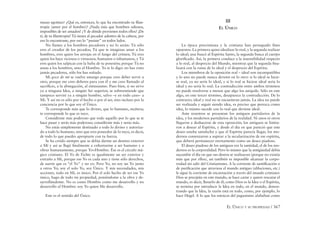 EL ÚNICO Y SU PROPIEDAD / 367
masas egoístas? ¿Qué es, entonces, lo que ha encontrado tu ﬁlan-
tropía (amor por el hombre)? ¡Nada más que hombres odiosos,
imposibles de ser amados! ¿Y de dónde provienen todos ellos? ¡De
tí, de tu ﬁlantropía! Tú tienes al pecador adentro de la cabeza, por
eso lo encontraste, por eso lo “pusiste” en todos lados.
No llames a los hombres pecadores y no lo serán: Tú sólo
eres el creador de los pecados; Tú que te imaginas amar a los
hombres, eres quien los arrojas en el fango del crimen; Tú eres
quien los hace viciosos o virtuosos, humanos o inhumanos, y Tú
eres quien los salpicas con la baba de tu posesión; porque Tú no
amas a los hombres, sino al Hombre. Yo te lo digo: no has visto
jamás pecadores, sólo los has soñado.
Mi goce de mí se vuelve amargo porque creo deber servir a
otro, porque me creo deberes para con él y me creo llamado al
sacriﬁcio, a la abnegación, al entusiasmo. Pues bien, si no sirvo
ya a ninguna Idea, a ningún Ser superior, se sobreentiende que
tampoco serviré ya a ningún hombre, salvo –y en todo caso– a
Mí. Y así no es sólo por el hecho o por el ser, sino incluso por la
conciencia por lo que soy el Único.
Te corresponde más que lo divino, que lo humano, etcétera;
te corresponde lo que es tuyo.
Considérate más poderoso que todo aquello por lo que se te
hace pasar y serás más poderoso; considérate más y serás más.
No estás simplemente destinado a todo lo divino y autoriza-
do a todo lo humano, sino que eres poseedor de lo tuyo, es decir,
de todo lo que puedes apropiarte con tu fuerza.
Se ha creído siempre que se debía darme un destino exterior
a Mí y así se llegó ﬁnalmente a exhortarme a ser humano y a
obrar humanamente, porque Yo=Hombre. Ése es el círculo má-
gico cristiano. El Yo de Fichte es igualmente un ser exterior y
extraño a Mí, porque ese Yo es cada uno y tiene sólo derechos,
de suerte que es “el Yo” y no yo. Pero Yo, no soy un Yo junto
a otros Yo; soy el solo Yo, soy Único. Y mis necesidades, mis
acciones, todo en Mí, es único. Por el solo hecho de ser ese Yo
único, hago de todo mi propiedad, poniéndome a la obra y de-
sarrollándome. No es como Hombre como me desarrollo y no
desarrollo al Hombre: soy Yo quien Me desarrollo.
Este es el sentido del Único.
III
EL ÚNICO
La época precristiana y la cristiana han perseguido ﬁnes
opuestos. La primera quiso idealizar lo real, y la segunda realizar
lo ideal; una buscó al Espíritu Santo, la segunda busca al cuerpo
gloriﬁcado. Así, la primera conduce a la insensibilidad respecto
a lo real, al desprecio del Mundo, mientras que la segunda ﬁna-
lizará con la ruina de lo ideal y el desprecio del Espíritu.
Los miembros de la oposición real – ideal son incompatibles
y lo uno no puede nunca devenir en lo otro: si lo ideal se hicie-
se real, ya no sería lo ideal, y si lo real se hiciese ideal sería lo
ideal y no sería lo real. La contradicción entre ambos términos
no puede resolverse a menos que algo los aniquile. Sólo en este
algo, en este tercer término, desaparece la contradicción. De lo
contrario, ideal y real no se encuentran jamás. La idea no puede
ser realizada y seguir siendo idea, es preciso que perezca como
idea, lo mismo sucede con lo real que deviene ideal.
Ante nosotros se presentan los antiguos partidarios de la
idea, y los modernos partidarios de la realidad. Ni unos ni otros
llegaron a deshacerse de esta oposición; los antiguos se limita-
ron a desear al Espíritu, y desde el día en que pareció que este
deseo estaba satisfecho y que el Espíritu parecía llegar, los mo-
dernos comenzaron a aspirar a la secularización de ese espíritu,
que deberá permanecer eternamente como un deseo piadoso.
El deseo piadoso de los antiguos era la santidad, el de los mo-
dernos es la corporalidad. Pero lo mismo que la antigüedad debía
sucumbir el día en que sus deseos se realizaran (porque no existía
más que por ellos), así también es imposible alcanzar la corpo-
reidad sin salir del Cristianismo. A la corriente de santiﬁcación o
de puriﬁcación que atraviesa el mundo antiguo (abluciones, etc.)
le sigue la corriente de encarnación a través del mundo cristiano:
Dios se precipita en este mundo, se hace carne y quiere rescatar el
mundo, es decir, llenarlo de él; como Dios es la Idea o el Espíritu,
se termina por introducir la Idea en todo, en el mundo, demos-
trando que la Idea, la razón está en todo, como, por ejemplo, lo
hace Hegel. A lo que los estoicos del paganismo alababan como
 