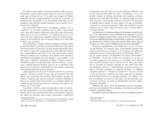 40 / MAX STIRNER EL ÚNICO Y SU PROPIEDAD / 41
El espíritu, para existir como puro espíritu, debe ser, nece-
sariamente, un más allá; porque como yo no lo soy, entonces
tiene que ser fuera de mí. Y en tanto que ningún ser huma-
no puede abarcar completamente la noción de “espíritu”, el
espíritu puro, el espíritu en sí, sólo puede estar fuera de los
hombres, más allá del mundo humano, en un mundo no te-
rrenal, sino celestial.
Esta discordia entre el yo y el espíritu, porque “yo” y
“espíritu” no son dos nombres que se den a una misma
cosa, sino dos nombres diferentes para dos cosas diferentes,
dado que yo no soy el espíritu y el espíritu no soy yo, eso
sólo basta para demostrar completamente, de manera tauto-
lógica, la necesidad de que el espíritu habite en el más allá,
es decir, que sea Dios.
De eso también se deduce la base totalmente teológica sobre
la que Feuerbach16
construye la solución liberadora que quiere
hacernos aceptar. Él nos dice: En otro tiempo ignoramos nues-
tra esencia, y por ello la buscamos en el más allá; pero ahora,
que comprendemos que Dios no es más que nuestra esencia
humana, tenemos que reconocer esta última como nuestra y
trasladarla nuevamente del otro mundo a este mundo. A ese
Dios que es espíritu, Feuerbach lo llama “nuestra esencia”.
¿Podemos aceptar esa división entre “nuestra esencia” y noso-
tros, y admitir nuestra división entre en un yo esencial y uno
que no lo es? ¿No nos condenamos de este modo a vernos de
nuevo desterrados de nosotros mismos?
¿Qué ganamos al convertir lo divino exterior en un divino
interior? ¿Somos nosotros lo que está en nosotros? No más
que lo que está fuera de nosotros. Precisamente porque no
somos el espíritu que está en nosotros, estamos obligados a
buscar ese espíritu fuera de nosotros: no podemos darle otra
existencia que la que está fuera de nosotros, más allá de no-
sotros, en el “más allá”.
Feuerbach se aferra como desesperado a todo el conteni-
do del cristianismo, no para echarlo abajo, sino para apo-
derarse de él, para arrancar del cielo, en un último esfuerzo,
ese ideal tan deseado, pero nunca alcanzado, y guardarlo
16
Ludwig Feuerbach, Das wesen des Christentums,2ª ed. aumentada, Leipzig,
1843. [La esencia del cristianismo, ed. Claridad, Buenos Aires, 2006]
eternamente para él. ¿No es eso un supremo esfuerzo, una
acción desesperada sobre la vida y la muerte, y no es al
mismo tiempo la última convulsión del espíritu cristiano
sediento del más allá? ¡El héroe no intenta llegar al cielo,
sino atraerlo a él, forzarlo a hacerse terrestre! ¿Y qué grita
el mundo entero desde ese día? ¿Qué es lo que se reclama,
consciente o inconscientemente? ¡Que este mundo es el que
importa, que el cielo venga a la tierra y que se pueda disfru-
tar aquí mismo!
Le oponemos a la doctrina teológica de Feuerbach nuestras répli-
cas: “el ser del hombre es para el hombre el ser supremo. A este ser
supremo la religión lo llama Dios, y hace de él un ser objetivo; pero
se trata en realidad del propio ser del hombre; y estamos en un punto
de inﬂexión de la Historia Universal, porque desde ahora, para el
hombre, no es Dios, sino el Hombre el que encarna la divinidad”.17
Nosotros respondemos: el Ser Supremo es el ser o la esen-
cia del hombre, de acuerdo; pero precisamente porque esta
esencia suprema es su “esencia” y no él mismo, es totalmente
indiferente que la veamos fuera de él y la llamemos “Dios”, o
que la veamos dentro y lo llamemos “la esencia del hombre”
u “Hombre”. Yo no soy ni Dios ni el hombre, yo no soy ni
la esencia suprema ni mi esencia, y en el fondo, da lo mismo
que conciba la esencia fuera o dentro de mí. Más aún; siem-
pre se concibió la esencia suprema en este doble más allá,
trascendencia interior y trascendencia exterior; porque, se-
gún la doctrina cristiana, el “espíritu de Dios” es también
“nuestro espíritu” y “habita en nosotros”18
. Vive en el cielo
y vive en nosotros; nosotros no somos más que su morada.
Si Feuerbach destruye su morada celestial, y lo obliga a ve-
nir a instalarse en nosotros con todas sus pertenencias, nos
veremos, nosotros, en tanto su alojamiento terrestre, singu-
larmente atestados.
Hubiera sido mejor, para no repetirnos, reservar esta digre-
sión para más adelante. Pero volvamos a la primera creación del
espíritu, al espíritu mismo.
El espíritu es una cosa diferente al yo. Esta cosa distinta ¿qué es?
17
Op. cit, p. 402.
18
Romanos 8,9; Corintios 3,16; Job 20,22 y otros numerosos pasajes.
 