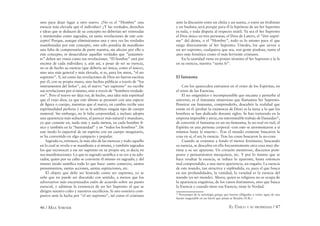46 / MAX STIRNER EL ÚNICO Y SU PROPIEDAD / 47
sino para dejar lugar a otro nuevo. ¿No es el “Hombre” una
esencia más elevada que el individuo? ¿Y las verdades, derechos
e ideas que se deducen de su concepto no deberían ser veneradas
y mantenidas como sagradas, en tanto revelaciones de este con-
cepto? Porque, aunque elimináramos una y otra vez las verdades
manifestadas por este concepto, esto sólo pondría de maniﬁesto
una falta de comprensión de parte nuestra, sin afectar por ello a
este concepto, ni desacralizar aquellas verdades que ”justamen-
te” deben ser vistas como sus revelaciones. “El hombre” está por
encima de cada individuo; y, aún así, a pesar de ser su esencia,
no es de hecho su esencia (que debería ser única, como el único),
sino una más general y más elevada, si es, para los ateos, “el ser
supremo”. Y, así como las revelaciones de Dios no fueron escritas
por él, con su propia mano, sino hechas públicas a través de “los
instrumentos del Señor”, así, el nuevo “ser supremo” no escribe
sus revelaciones por sí mismo, sino a través de “hombres verdade-
ros”. Pero el nuevo ser deja ver, de hecho, una idea más espiritual
que el viejo dios; ya que este último se presentó con una especie
de ﬁgura o cuerpo, mientras que el nuevo, en cambio recibe una
espiritualidad perfecta y no se le atribuye ningún tipo de cuerpo
material. Sin embargo, no le falta corporeidad, e incluso adopta
una apariencia más seductora, al parecer más natural y mundano,
ya que consiste en, nada más y nada menos, en cada hombre fí-
sico y también en la “humanidad” y en “todos los hombres”. De
este modo lo espectral de un espíritu con un cuerpo imaginario,
se ha convertido en algo compacto y popular.
Sagrada es, entonces, la más alta de las esencias y todo aquello
en lo cual se revela o se maniﬁesta a sí misma, y también sagrados
los que reconocen a ese ser supremo en su propio ser, es decir, en
sus manifestaciones. Lo que es sagrado santiﬁca a su vez a su ado-
rador, quien por su culto se convierte él mismo en sagrado; y del
mismo modo santiﬁca todo lo que hace: santo comercio, santos
pensamientos, santas acciones, santas aspiraciones, etc.
El objeto que debe ser honrado como ser supremo, ya se
sabe que no puede ser discutido con sentido, a menos que los
adversarios más encarnizados estén de acuerdo sobre un punto
esencial, y admitan la existencia de un Ser Supremo al que se
dirigen nuestro culto y nuestros sacriﬁcios. Si uno sonriera com-
pasivo ante la lucha por “el ser supremo”, tal como el cristiano
ante la discusión entre un chiíta y un sunita, o entre un brahmán
y un budista; será porque para él la hipótesis de un Ser Supremo
es nula, y toda disputa al respecto inútil. Ya sea el Ser Supremo
el Dios único en tres personas, el Dios de Lutero, el “être suprê-
me” del deísta, o el “Hombre”, todo es lo mismo para el que
niega directamente al Ser Supremo. Ustedes, los que sirven a
un ser supremo, cualquiera que sea, son gente piadosa, tanto el
ateo más frenético como el más ferviente cristiano.
En la santidad viene en primer término el Ser Supremo y la fe
en su esencia, nuestra “santa fe”.
El fantasma
Con los aparecidos entramos en el reino de los Espíritus, en
el reino de las Esencias.
El ser enigmático e incomprensible que encanta y perturba al
universo, es el fantasma misterioso que llamamos Ser Supremo.
Penetrar ese fantasma, comprenderlo, descubrir la realidad que
existe en él (probar la existencia de Dios) es la tarea a la que los
hombres se han dedicado durante siglos. Se han torturado en la
empresa imposible y atroz, ese interminable trabajo de Danaidas22
,
de convertir el fantasma en un no-fantasma, lo no-real en real, el
Espíritu en una persona corporal –con esto se atormentaron a sí
mismos hasta la muerte–. Tras el mundo existente buscaron la
cosa en sí, el ser, la esencia. Tras las cosas buscaron la no-cosa.
Cuando se examina a fondo el menor fenómeno, buscando
su esencia, se descubre en ella frecuentemente otra cosa muy dis-
tinta a su ser aparente. Un corazón mentiroso, discursos pom-
posos y pensamientos mezquinos, etc. Y por lo mismo que se
hace resaltar la esencia, se reduce lo aparente, hasta entonces
mal comprendido, a una mera apariencia, un engaño. La esencia
de este mundo, tan atractiva y espléndida, es, para el que busca
en sus profundidades, la vanidad, la vanidad es la esencia del
mundo (es ser mundo). Ahora, quien es religioso no se ocupa de
la apariencia engañosa, de los vanos fenómenos, sino que busca
la Esencia y cuando tiene esa Esencia, tiene la Verdad.
22
Personajes de la mitología griega que fueron obligadas a verter agua de una
fuente inagotable en un barril que jamás se llenaba (N.R.).
 