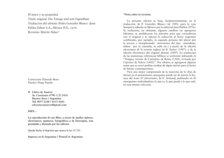 El único y su propiedad
Título original: Der Einzige und sein Eigenthum
Traducción del alemán: Pedro González Blanco -Juan
Pablos Editor S.A., México D.F., 1976-
Revisión: Martín Aldao*
*Nota sobre la revisión:
La presente edición se basa, fundamentalmente, en la
traducción de P. González Blanco (de 1905, para la casa
Sempere), editada en México por la editorial Juan Pablos (1976).
Se realizaron, no obstante, algunos cambios (se agregaron
faltantes, se modiﬁcaron los párrafos para que coincidieran
con el original y se adecuó la redacción al lector argentino
cambiando, por ejemplo, la segunda persona del plural por
la tercera y reemplazando inversiones del tipo entendíase,
sábese por se entendía, se sabe etc.) a partir de la edición
electrónica de la versión inglesa de B. Tucker (1907), y de la
edición electrónica del original alemán (1845). La traducción
de las numerosas referencias bíblicas se uniformó utilizando la
“Antigua versión de Casiodoro de Reina (1569), revisada por
Cipriano de Valera (1602)”. Por último, se agregaron algunas
notas que se creyó podían resultar de algún interés para el lector
de Stirner contemporáneo.
Para una mejor comprensión de la inserción de la obra de
Stirner en el pensamiento anarquista puede ser de interés la lec-
tura del texto El stirnerismo, de E. Armand, publicado en El
anarquismo individualista: lo que es, lo que puede y lo que vale,
en esta misma colección.
Corrección: Eduardo Bisso
Diseño: Diego Pujalte
© Libros de Anarres
Av. Corrientes 4790 C.P. 1414
Buenos Aires / Argentina
Tel: 4857-1248 / 4115-1041
edicionesanarres@gmail.com
ISBN :
La reproducción de este libro, a través de medios ópticos,
electrónicos, químicos, fotográﬁcos o de fotocopias, está
permitida y alentada por los editores
Queda hecho el depósito que marca la ley 11.723
Impreso en la Argentina / Printed in Argentina
 