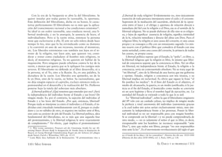110 / MAX STIRNER EL ÚNICO Y SU PROPIEDAD / 111
Con la era de la burguesía se abre la del liberalismo. Se
quiere instalar por todas partes lo razonable, lo oportuno.
Esta deﬁnición del liberalismo, dicha en su honor, lo carac-
teriza perfectamente: El liberalismo no es más que la aplica-
ción del conocimiento racional a las condiciones existentes62
.
Su ideal es un orden razonable, una conducta moral, una li-
bertad moderada, y no la anarquía, la ausencia de leyes, el
individualismo. Pero si la razón reina, entonces la persona
tiene que esclavizarse a ella. El arte no sólo tolera desde hace
tiempo lo feo, sino que lo ha reivindicado como su dominio
y lo convirtió en uno de sus recursos; necesita al monstruo,
etc. Los liberales extremistas van también tan lejos en el te-
rreno de la religión, tan lejos aún, que quieren ver, consi-
derar y tratar como ciudadano al hombre más religioso, es
decir, al monstruo religioso. Ya no quieren oír hablar de la
inquisición. Pero ninguno puede rebelarse contra la ley de la
razón, a menos que quiera que se le apliquen los castigos más
severos. El liberalismo no deﬁende ni al libre desarrollo, ni a
la persona, ni al Yo, sino a la Razón. Es, en una palabra, la
dictadura de la razón. Los liberales son apóstoles, no de la
fe en Dios, sino de la razón, su Señor. Su racionalismo, que
no deja ningún espacio al capricho, excluye entonces toda es-
pontaneidad en el desarrollo y la realización del Yo. Preﬁeren
ponerse bajo la tutela del soberano más absoluto.
¡Libertad política! ¿Qué tenemos que entender por eso? ¿Será
la independencia del individuo frente al Estado y sus leyes? De
ningún modo. Es, por el contrario, la sujeción del individuo al
Estado y a las leyes del Estado. ¿Por qué, entonces, libertad?
Porque nada se interpone ya entre el individuo y el Estado, el in-
dividuo está vinculado inmediatamente con él, porque es ciuda-
dano y ya no súbdito de otro, ni siquiera me inclino ante el Rey,
sino ante su carácter de jefe del Estado. La libertad política, idea
fundamental del liberalismo, no es más que una segunda fase
del protestantismo, y la libertad religiosa le sirve exactamente
de complemento.63
En efecto, ¿qué implica el protestantismo?
62
C. Witt (como anónimo), Preussen seit der Einsetzung Arndts bis zur Ab-
setzung Bauers [Prusia desde la designación de Arndts hasta la destitución de
Bauer], en Georg Herwegh Einundzwanzig Bogen aus der Schweiz [21 pliegos
desde Suiza], Zurich y Winterthur, 1843, pp. 12-13.
63
Louis Blanc dice, hablando de la Restauración: “El protestantismo vino a
¿Libertad de toda religión? Evidentemente no, sino únicamente
exención de toda persona interpuesta entre el cielo y el creyente.
Supresión de la mediación del sacerdote, abolición de la oposi-
ción entre el laico y el clérigo y apertura de relación directa e
inmediata del ﬁel con la religión o el Dios, ese es el sentido de la
libertad religiosa. No se puede disfrutar de ella sino se es religio-
so, y lejos de signiﬁcar ausencia de religión, signiﬁca intimidad
de la fe, relación inmediata y directa del alma con Dios. Para el
religioso libre, la religión es una causa del corazón, es una causa
propia y se consagra a ella con un entusiasmo sagrado. Lo mis-
mo ocurre con el político libre que considera al Estado con una
santa seriedad, como una causa del corazón, la primera de todas
las causas, su propia causa.
Libertad política supone que el Estado, la “polis”, es libre, y,
la libertad religiosa que la religión es libre, lo mismo que liber-
tad de conciencia supone que la conciencia es libre. Ver en ellas
mi libertad, mi independencia frente al Estado, la religión o la
conciencia, sería un contrasentido absoluto. No se trata aquí de
“mi libertad”, sino de la libertad de una fuerza que me gobierna
y oprime. Estado, religión o conciencia son mis tiranos, y su
libertad implica mi esclavitud. Es obvio que siguen la frase “el
ﬁn justiﬁca los medios”. Si el bien del Estado es el objetivo, el
medio de alcanzarlo, la guerra, es un medio justiﬁcado; si la jus-
ticia es el ﬁn del Estado, el homicidio como medio se convierte
en un acto legítimo y lleva el nombre legal de ejecución, etc. La
santidad del Estado se extiende a todo lo que le es útil.
La “libertad individual”, sobre la que el liberalismo originario
del 89 vela con un cuidado celoso, no implica de ningún modo
la perfecta y total autonomía del individuo (autonomía gracias
a la cual todos mis actos serían exclusivamente míos), sino úni-
camente la independencia frente a las personas. Poseer la liber-
tad individual es no ser responsable para con ningún hombre.
Si se comprende así la libertad —y no puede comprendérsela de
otro modo, — no es solamente el señor el que es libre, es decir,
irresponsable ante los hombres (se reconoce responsable “ante
Dios”), sino que todos son libres, porque “no son responsables
sino ante la ley”. Es el movimiento revolucionario del siglo el que
ser el fondo de las ideas y de las costumbres”. Histoire des dix ans. 1830-1840
[Historia de diez años 1830-1840], vol. 1, París, 1841, p. 138.
 