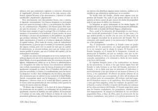 118 / MAX STIRNER EL ÚNICO Y SU PROPIEDAD / 119
silencio, sino que comienzan a agitarse y a moverse. ¡Encierren
al vagabundo! ¡Arrojen al revoltoso en los más oscuros cala-
bozos! ¡Quiere levantar a los descontentos y destruir el orden
establecido! ¡Apedréenlo! ¡Apedréenlo!
Pero precisamente esos descontentos hacen, más o menos,
el siguiente razonamiento: Los buenos burgueses se preocupan
poco por quien los protege a ellos y a sus principios; rey absolu-
to, rey constitucional o República, son buenos para ellos siem-
pre que los protejan. ¿Y cuál es su principio, ese principio que
los hace amar siempre al que lo protege? No es el trabajo, no es
tampoco el nacimiento; es la medianía, el justo medio, un poco
de trabajo y un poco de nacimiento; en dos palabras: un capital
que produce intereses. El capital es el fondo, lo dado, lo here-
dado (nacimiento); el interés es el esfuerzo dedicado (trabajo):
el capital trabaja. ¡Pero nada de exceso, nada de radicalismo!
Evidentemente, es preciso que el nombre, el nacimiento, puedan
dar alguna ventaja, pero esto no puede ser más que un capital.
Evidentemente, se necesita trabajo, pero que ese trabajo sea lo
menos posible el propio, que sea el trabajo del capital y de los
trabajadores sometidos.
Cuando una época está sumergida en un error, siempre se be-
neﬁcian algunos de este error, mientras que otros lo sufren. En la
Edad Media, el error generalizado entre los cristianos, era que la
Iglesia, todopoderosa, debía ser en la Tierra la administradora
y la otorgadora de todos los bienes. Los eclesiásticos admitían
esta verdad, exactamente como los laicos; el mismo error estaba
igualmente arraigado en todos. Pero el beneﬁcio del poder era
para los sacerdotes, y el daño, el avasallamiento, para los laicos.
La desgracia –se dice– hace inteligente; así, los laicos, alecciona-
dos, terminaron por no admitir ya esa verdad de la Edad Media.
Sucede exactamente igual con la burguesía y el proletariado.
Burgueses y obreros creen en la verdad del dinero; quienes no
lo tienen están tan penetrados de esta realidad, como quienes lo
tienen, los laicos como los clérigos.
“El dinero rige el mundo”, es la clave de la época burguesa.
Un aristócrata sin un capital y un trabajador sin un sueldo son,
igualmente, muertos de hambre, sin valor político. El nacimiento
y el trabajo no son nada, sólo el dinero es fuente de valor. Los
poseedores gobiernan, pero el Estado elige entre los no poseyentes
sus siervos y les distribuye algunas sumas (salarios, sueldos) en la
medida en que administran (gobiernan) en su nombre.
Yo recibo todo del Estado. ¿Puedo tener alguna cosa sin
permiso del Estado? No, todo lo que podría obtener así me lo
quitaría al darse cuenta de que carezco de títulos de propiedad:
todo lo que poseo lo debo a su clemencia.
La burguesía se apoya únicamente en los títulos legales. El
burguéssóloesloquees,graciasalabenévolaproteccióndelEstado.
Perdería todo si el poder del Estado llegara a desplomarse.
Pero, ¿cuál es la situación del desposeído en esta banca-
rrota social del proletariado? Como todo lo que tiene, y lo
que podría perder, se escribe con un cero, no tiene para ese
cero ninguna necesidad de la protección del Estado. Por el
contrario, sólo puede ganar si esa protección le llegase a fal-
tar a los protegidos.
Así, el desposeído considera al Estado como un poder
protector de los poseedores; ese ángel guardián capitalis-
ta es un vampiro que le chupa la sangre. El Estado es un
Estado burgués, es el status de la burguesía. Concede su
protección al hombre, no por su trabajo, sino por su do-
cilidad (lealtad); es decir, usa los derechos que el Estado le
concede, ajustándose a la voluntad o, dicho de otro modo,
a las leyes del Estado.
El régimen burgués pone a los trabajadores en manos
de los poseedores, es decir, a los que tienen algún bien del
Estado (y toda fortuna es un bien del Estado, pertenece al
Estado, y no es dada más que en préstamo al individuo) y
particularmente a los que tienen en sus manos el dinero y la
tierra, a los capitalistas. El obrero no puede obtener de su
trabajo un precio que corresponda al valor del producto de
ese trabajo para su consumidor. ¡EI trabajo está mal paga-
do! El beneficio mayor va al capitalista. Pero bien pagados,
y más que bien pagados, están los trabajos de quienes con-
tribuyen a realzar el brillo y el poder del Estado, los trabajos
de los altos servidores del Estado. El Estado paga bien, para
que los buenos ciudadanos, los poseedores, puedan pagar
mal impunemente. Se asegura la fidelidad de sus servidores
pagándoles bien, y hace de ellos, para la protección de los
buenos ciudadanos, una policía (a la policía pertenecen los
 