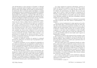 132 / MAX STIRNER EL ÚNICO Y SU PROPIEDAD / 133
ciclo del liberalismo; su buen principio es el hombre y la libertad
humana, su principio malo es el egoísta y todo lo que es privado;
allí está su dios, aquí su diablo. De este modo, si la persona particu-
lar pierde todo valor en el Estado (nada de privilegios), y si pierde
la propiedad privada en la Sociedad de los trabajadores o Sociedad
de los indigentes, sobreviene la sociedad humana, que liquida in-
distintamente todo lo particular o privado. Sólo el día en que la
crítica pura haya terminado su complicada tarea, sabremos exacta-
mente lo que debemos considerar por privado, y lo que, concientes
de nuestra insigniﬁcancia, dejar exactamente como antes.
Ni el Estado ni la Sociedad satisfacen al liberal huma-
nista; por eso, niega a ambos, bajo la condición de conser-
varlos. Afirma que el problema de la época no es político,
sino social, y promete de nuevo el Estado libre del futuro.
En realidad, la Sociedad humana es a la vez Estado univer-
sal y Sociedad universal. Sólo critica al Estado limitado por
estar demasiado ligado a los intereses espirituales privados
(por ejemplo, las convicciones religiosas de las personas),
y a la Sociedad limitada por preocuparse en exceso por los
intereses materiales privados. Ambos deben entregar a los
particulares el cuidado de los intereses privados, y convir-
tiéndose en Sociedad humana, preocuparse únicamente por
los intereses humanos generales.
Cuando los políticos trataban de suprimir la voluntad
personal (lo arbitrario), no notaron que la propiedad le ofre-
cía un segundo asilo.
Cuando los socialistas, a su vez, suprimen la propiedad, no
son capaces de observar que esa propiedad se perpetúa bajo la
forma de individualidad (la propiedad de uno mismo). ¿No exis-
te otra propiedad que el dinero y los bienes materiales? ¿Cada
uno de mis pensamientos, cada una de mis opiniones, no me son
igualmente propios, no son míos?
No hay otra alternativa, entonces, para el pensamiento, que
desaparecer o hacerse impersonal. La persona no crea opiniones,
todo lo que pudiera tener como propio, debe retornar a alguna
cosa más general que ella misma: así como el Estado conﬁscó la
voluntad y la Sociedad acaparó la propiedad, el Hombre, a su
vez, debe totalizar los pensamientos individuales y hacer de ellos
el pensamiento humano, pura y universalmente humano.
Si se dejan subsistir las opiniones individuales, entonces yo
tendré mi Dios (Dios no puede ser más que “mi” Dios, puesto
que es mi opinión o mi fe) y si yo tengo mi Dios, tendré mi fe,
mi religión, mis pensamientos, mis ideales. Por eso tiene que
surgir una fe común a todos los hombres: el fanatismo de la
libertad. Y porque ésta será una fe acorde a la esencia humana
y, en tanto sólo el Hombre es razonable (cada uno de nosotros
como individuos podemos ser muy poco razonables), entonces
también será una fe razonable.
Una vez reducidas a la impotencia la voluntad y la propiedad
privadas, es preciso, ante todo, domar el individualismo, o el
egoísmo.
Tras esa victoria fundamental, la etapa suprema en la evolu-
ción del hombre libre, se desmoronarán los ﬁnes de orden infe-
rior, tales como el bienestar social de los socialistas, etc., ante la
sublime idea de la Humanidad. Todo lo que no es universalmen-
te Humano, constituye algo separado que no satisface más que
a algunos o a uno solo, y que, si satisfaciera a todo el mundo,
no satisfacería a todos ellos sino en tanto que individuos y no
en tanto que hombres; dicho de otro modo: todo lo que no es
Humanidad es egoísmo.
El bienestar es todavía el ﬁn supremo de los socialistas, como
la libre competencia y la adulación, eran el ﬁn supremo de los
liberales políticos. Ahora también es uno libre de vivir bien y de
hacer para ello lo necesario, lo mismo que se permitía entrar en
la competencia a quien lo desee.
Pero para tomar parte en la competencia bastaba ser ciuda-
dano, y para tener parte en el bienestar social, es preciso ser tra-
bajador. Ciudadano y trabajador no son todavía, ni uno ni otro,
idénticos al Hombre. ¡El hombre no llega al verdadero bien sino
cuando es también espiritualmente libre! Porque el Hombre es
Espíritu y por ello todas las potencias extrañas a él, al Espíritu,
todas las potencias sobrehumanas, divinas, inhumanas, deben
ser destruidas, y el nombre de Hombre debe elevarse radiante
por encima de todos los nombres.
Así, la época moderna (época de los modernos) acaba por
volver a su punto de partida, y convierte de nuevo la libertad
espiritual en su principio y su ﬁn.71
71
Cfr. “Los modernos” en página 33
 