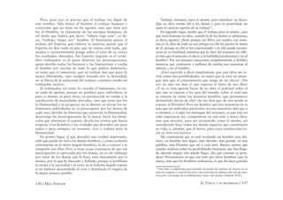 136 / MAX STIRNER EL ÚNICO Y SU PROPIEDAD / 137
Pero, para eso, es preciso que el trabajo sea digno de
este nombre. Sólo honra al hombre el trabajo humano y
consciente que no tiene un fin egoísta, sino que tiene por
fin al Hombre, la expansión de las energías humanas, de
tal modo que habría que decir: “laboro ergo sum”, es de-
cir, “trabajo, luego, soy” hombre. El humanista quiere el
trabajo del Espíritu que elabora la materia; quiere que el
Espíritu no deje nada en paz, que no repose ante nada, que
analice y constantemente ponga sobre el telar de su crítica
los resultados obtenidos. Ese Espíritu inquieto es el verda-
dero trabajador; es él quien destruye las preocupaciones,
quien derriba todas las barreras y las limitaciones y exalta
al hombre por encima de todo lo que podría dominarlo,
en tanto que el comunista, que no trabaja más que para él,
nunca libremente, sino siempre forzado por la necesidad,
no se libera de la esclavitud del trabajo, continúa siendo un
trabajador esclavo.
El trabajador, tal como lo concibe el humanista, no tie-
ne nada de egoísta, porque no produce para individuos, ni
para sí mismo, ni para otros; su satisfacción no tiende a la
satisfacción de necesidades privadas, sino que tiene por fin
la Humanidad y su progreso; no se detiene en aliviar los su-
frimientos individuales ni en preocuparse por los deseos de
cada uno; derriba las barreras que encierran la Humanidad,
desarraiga las preocupaciones de la época, barre los obstá-
culos que obstruyen el camino, devela los errores que hacen
tropezar a los hombres y las verdades que descubre son para
todos y para siempre; en resumen, vive y trabaja para la
Humanidad.
En primer lugar, el que descubre una verdad importante,
sabe que puede ser útil a los demás hombres, y como ocultarla
celosamente no le daría ningún beneﬁcio, la da a conocer y la
comparte con ellos. Pero si tiene acaso conciencia de que esa
participación es apreciada por los demás, no es sin embargo
por amor de los demás que la hizo, sino únicamente por sí
mismo, por lo que ha buscado y hallado, porque el problema
lo atraía y la oscuridad y el error no le habrían dejado reposo
si no hubiera desenredado el caos y descifrado el enigma de
la mejor manera posible.
Trabaja, entonces, para sí mismo, para satisfacer su deseo.
Que su obra resulte útil a los demás y para la posteridad, no
quita el carácter egoísta de su trabajo75
.
En segundo lugar, siendo que él trabaja para sí mismo, ¿por
qué sería humana su obra, cuando la de los demás es inhumana,
es decir, egoísta? ¿Sería porque ese libro, ese cuadro, esa sinfo-
nía, es la obra de todo su ser, porque en ella ha puesto lo mejor
de él, porque en ella se ha exteriorizado y en ella puede recono-
cerse en su totalidad, mientras que la obra del artesano no reﬂe-
ja más que el artesano, es decir, a la habilidad profesional y no al
hombre? Por sus poemas conocemos completamente a Schiller,
mientras que centenares y millares de estufas nos muestran al
obrero, y no al hombre.
¿Esto equivale a decir simplemente que una obra me re-
vela todas mis posibilidades, en tanto que la otra no atesti-
gua más que el conocimiento que tengo de mi oficio? ¿No
soy yo una vez más el que expreso el fruto de mis días?
¿Y no es más egoísta hacer de su obra el pedestal sobre el
que uno se expone a los ojos del mundo, sobre el cual uno
se ostenta en todas las posturas posibles, que permanecer
disimulado detrás de ella? ¡Se me dirá que de este modo se
expone al Hombre! Pero ese hombre que nos muestran no es
más que un individuo particular: no nos muestran más que a
sí mismos, y si algo los distingue del artesano, es que éste no
sabe expresarse así, comprimirse en una sola y única obra,
sino que necesita, para ser reconocido como él mismo, ser
considerado bajo todos los demás aspectos que constituyen
su vida; y, además, que el deseo, para cuya satisfacción na-
ció su obra era teórico.
Me contestarán que se está revelando un hombre muy dis-
tinto, un hombre más digno, más elevado, más grande, en una
palabra, más Hombre que tal o cual otro. Bueno; asumo que
ustedes realizan todas las posibilidades humanas, que han llega-
do adonde ningún otro puede llegar. ¿En qué consiste su gran-
deza? Precisamente en que son más que otros hombres (que la
masa), más que los hombres ordinarios, lo que los hace grandes
75
Esta frase es importante para entender el sentido del egoísmo de Stirner: no se
trata de acaparar a costa de los otros, sino más bien de realizar cada uno de nues-
tros actos –al margen de su utilidad para otros– por propia voluntad (N.R.).
 