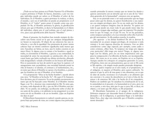 142 / MAX STIRNER EL ÚNICO Y SU PROPIEDAD / 143
¿Todo eso no hace pensar en el Padre Nuestro? Es al Hombre
a quien pertenece el Poder (la fuerza, dynamis), y por eso nin-
gún individuo puede ser señor; es el Hombre el señor de los
individuos. Es al Hombre a quien pertenece la realeza, es decir,
el mundo, y por eso el individuo no puede ser propietario: es el
Hombre, es el “todos” quien posee el mundo como una pro-
piedad. En ﬁn, al Hombre pertenece la gloria, la gloriﬁcación
(doxa); por que el Hombre, es decir, la humanidad, es el objeto
del individuo, objeto por el cual trabaja, por el cual piensa y
vive, para cuya gloriﬁcación debe hacerse “Hombre”.
Hasta el presente, los hombres han tratado siempre de des-
cubrir una forma social en la que sus antiguas desigualdades
no fuesen ya esenciales. El objeto de sus esfuerzos fue una ni-
velación y con ella la igualdad. Esa pretensión de poner tantas
cabezas bajo un mismo sombrero signiﬁcaba nada menos que
esto: buscaban un Señor, un lazo, una fe (todos creemos en un
único Dios). Si alguna cosa es común a los hombres e igual en
todos, es ciertamente el Hombre, y gracias a esa comunidad, la
necesidad de amor ha encontrado su satisfacción: ella no des-
cansó hasta que hubo realizado esa última nivelación, allanado
toda desigualdad y echado al hombre en los brazos del hombre.
Pero es justamente ese lazo de unión lo que hace la ruptura y el
antagonismo más escandaloso; una sociedad limitada ponía en
riña al francés y el alemán, al cristiano y el mahometano, etc.,
en tanto que ahora el Hombre se opone a los hombres, o, puesto
que los hombres no son el Hombre, al no hombre.
A la proposición “Dios se ha hecho hombre”, sucede ahora
esta otra: “el Hombre se ha hecho Yo”. He aquí el Yo humano.
Pero decimos, por el contrario: Yo no he podido encontrarme en
tanto que me he buscado como Hombre. Si el Hombre intenta
llegar a ser Yo y alcanzar una corporeidad en Mí, Yo noto que,
en suma, todo depende de Mí, y que sin Mí el Hombre está per-
dido. Yo no puedo, sin embargo, sacriﬁcarme sobre el altar de
ese santo de los santos, y en adelante no me preguntaré ya si mis
actos son de un Hombre o de un no hombre. ¡Que ese Espíritu
me deje en paz!
El liberalismo humanitario es radical: cuando quieras, no im-
porta bajo qué punto de vista, ser o tener alguna cosa particular,
cuando pretendas la menor ventaja que no tienen los demás y
quieras autorizarte con un derecho que no es uno de los “dere-
chos generales de la humanidad”, entonces eres un egoísta.
Sea; yo no pretendo tener o ser nada particular que me haga
pasar antes que los demás, no quiero beneﬁciarme a sus expen-
sas con ningún privilegio; pero Yo no me mido por los demás,
y no quiero tampoco ninguna clase de derecho. Yo quiero ser
todo lo que puedo ser, tener todo lo que puedo tener. Que los
otros sean o tengan algo análogo, ¿qué me importa? No pueden
tener lo que Yo tengo, ser el que Yo soy. Yo no los perjudico,
como tampoco perjudico a la roca teniendo sobre ella el privile-
gio del movimiento. Si ella pudiera tenerlo, lo tendría.
¡No agraviar a los demás hombres! De ahí se derivan la
necesidad de no poseer ningún privilegio, de renunciar a toda
ventaja y la más rigurosa doctrina de renuncia. Uno no debe
considerarse como algo especial, por ejemplo, como judío o
como cristiano. ¡Muy bien, Yo tampoco me tengo por alguna
cosa particular! ¡Me tengo por único! Tengo, sí, alguna ana-
logía con los demás, pero eso no tiene importancia más que
para la comparación y la reﬂexión; de hecho, soy incomparable,
único. Mi carne no es su carne, mi Espíritu no es su Espíritu.
Aunque ustedes los coloquen en categorías generales: la carne,
el Espíritu, éstos son sus pensamientos, que no son ni Mi carne
ni Mi espíritu, y de ningún modo pueden pretender dirigirme.
Yo no quiero respetar en el otro nada, ni al propietario, ni
al indigente, ni siquiera al Hombre, pero quiero utilizarlo. Yo
aprecio el que la sal le dé mas gusto a mis alimentos, así es que
no dejo de usarla; reconozco en el pescado a un alimento que
me conviene y lo como; he descubierto en el otro el don de ilu-
minar y de amenizar Mi vida y he hecho de él mi compañero.
Pudiera ser también que Yo estudiase la cristalización de la sal,
la animalidad en el pescado y la humanidad en el otro, pero ese
no es jamás, a mis ojos, más que lo que es para Mí, es decir, mi
objeto, y en tanto que Mi objeto, es Mi propiedad.
El liberalismo humanista es el apogeo de la indigencia.
Debemos empezar por descender hasta el último escalón de la
desnudez y de la indigencia, si queremos llegar a la individua-
lidad. Pero, ¿hay algo más miserable que el Hombre completa-
mente desnudo?
 
