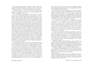 146 / MAX STIRNER EL ÚNICO Y SU PROPIEDAD / 147
Así toda la oposición entre la crítica y la masa se reduce a la
siguiente discusión: “¡Ustedes son egoístas! — ¡No, no lo somos!
–¡Se los voy a probar! — ¡No puedes condenarnos sin oírnos!”
Tomemos, entonces, a unos y a otros por lo que pretenden
ser, por no egoístas, y por lo que se creen mutuamente, por
egoístas: son egoístas y no lo son.
La crítica aﬁrma correctamente: debes liberar tan comple-
tamente tu yo de toda limitación para que llegue a ser un yo
humano. Pero yo digo: libérate cuanto puedas; derriba tus ba-
rreras y habrás hecho tu parte, porque no corresponde a cada
uno por separado derribar todas; o más explícitamente: lo que
es una barrera para uno no lo es para el otro: no te estrelles,
entonces, contra las de los demás, basta con que derribes las
tuyas. ¿Quién ha tenido jamás la dicha de alejar el menor limite,
de alzar el menor obstáculo que fuese una barrera para todos los
hombres? ¿Acaso no hay innumerables personas corriendo, hoy
como ayer, luchando contra los “límites de la humanidad”? El
que derriba una de sus barreras, puede con ello haber mostrado
a los demás el camino y el procedimiento que hay que seguir;
pero el derribar las barreras de ellos mismos, sigue siendo asun-
to suyo. Nadie, por otra parte, hace otra cosa. Exhortar a las
personas a ser integralmente hombres, viene a ser exigir de ellas
que abatan todas las barreras humanas. Pues eso es imposible,
porque el Hombre no tiene barreras ni límites; yo las tengo es
cierto, pero ésas, las mías, me conciernen, y ellas sólo pueden ser
derribadas por mí. Yo no puedo ser un yo humano, porque soy
yo, y no puramente hombre.
¡Pero examinemos una vez más si en lo que nos enseña la crí-
tica no podemos descubrir nada con lo que podamos acordar!
Yo no soy libre en tanto que no me despojo de todo interés, y
yo no soy hombre en tanto que no soy desinteresado. Sea; pero
me importa, en suma, bastante poco, ser hombre y ser libre,
pero me importa mucho no dejar escapar, sin aprovecharla, una
ocasión de aﬁrmarme y de hacerme valer. De esas ocasiones, el
crítico me suministra una al enseñarme que, cuando alguna idea
se instala en mí y se hace indesarraigable, yo me convierto en
su prisionero y el servidor de esa cosa, o, dicho de otro modo,
su poseído. Todo interés, por lo que sea, hace de mí, cuando no
sé desprenderme de él, su esclavo, y no es ya mi propiedad; yo
soy la suya.83
La crítica nos invita a ello; no dejemos anclarse,
hacerse estable, ninguna parte de nuestra propiedad y estaremos
bien cuando las hayamos disuelto.
Si la crítica dice: “¡Tú no eres hombre si no criticas, analizas y
disuelves sin reposo ni tregua!” Nosotros decimos: yo soy hombre
sin eso, y, lo que es más, soy “yo”. Así, no quiero tomarme otro
cuidado que el de asegurarme mi propiedad; y para asegurármela
bien, la doblego constantemente, suprimo en ella toda pretensión
de independencia, y me la apropio antes que tenga el tiempo de
cristalizarse y convertirse en “idea ﬁja” o “manía”.
Y si actúo así, no es porque la “humanidad me convida
a obrar así” y me lo impone como un deber, sino porque
me decido a ello yo mismo. No me afirmo para derribar
todo lo que teóricamente es posible para un hombre derri-
bar. Por ejemplo: mientras no tengo aún diez años no critico
lo absurdo de los diez mandamientos; ¿soy por eso menos
hombre? ¡Si es justamente al no criticarlos que actúo huma-
namente! En suma: no tengo vocación y no sigo ninguna, ni
siquiera la de ser hombre.
¿Es decir que rehúso los beneﬁcios alcanzados en las dife-
rentes direcciones por los esfuerzos del liberalismo? ¡Oh, no!
Evitemos desperdiciar nada de lo que está adquirido. Pero
ahora, que gracias al liberalismo se ve al “Hombre” liberado,
vuelvo los ojos hacia mi mismo y lo proclamo abiertamente:
lo que el hombre se da aires de haber ganado, soy “yo” y sólo
yo quien lo he ganado.
El hombre es libre cuando el Hombre es para el hombre el ser
supremo. Se necesita, pues, para que la obra del liberalismo sea com-
pleta y acabada, que todo otro ser supremo sea aniquilado, que la
Teología sea destronada por la Antropología, que uno se burle de
Dios y de la Providencia, y que el “ateismo se haga universal”.
La última pérdida que puede tener el egoísmo de la propie-
dad es que hasta “mi Dios” llegue a no tener ya ningún sentido,
porque Dios no existe más que si toma a pecho la salvación del
individuo, como éste busca en él su salvación.
83
Este es el sentido en que Stirner utiliza el término propiedad. A partir de la
distinción entre inmanente (propio o interno) y trascendente (ajeno o exterior),
que luego retomará Bakunin, el “único” pretende ser dueño de sí mismo en
tanto tiene que obedecer ningún mandato extraño. Es propietario porque no es
propiedad de nada ni de nadie (N.R.).
 