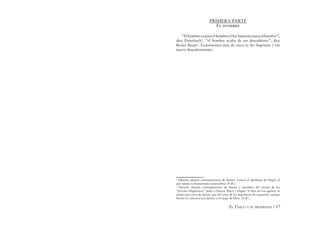 EL ÚNICO Y SU PROPIEDAD / 17
PRIMERA PARTE
El hombre
“ElhombreesparaelhombreelSerSupremoparaelhombre”,
dice Feuerbach5
, “el hombre acaba de ser descubierto”, dice
Bruno Bauer6
. Examinemos más de cerca es Ser Supremo y ese
nuevo descubrimiento.
5
Filósofo alemán contemporáneo de Stirner. Criticó el idealismo de Hegel, al
que opuso su humanismo materialista (N.R.).
6
Filosofo alemán contemporáneo de Stirner y miembro del círculo de los
“Jóvenes Hegelianos” junto a Stirner, Marx y Engels. Si bien no era egoísta, se
sentía más cerca de Stirner que del resto de los hegelianos de izquierda, aunque
Stirner lo críticará con dureza a lo largo de libro. (N.R.).
 