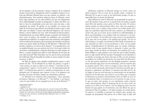 160 / MAX STIRNER EL ÚNICO Y SU PROPIEDAD / 161
de los apetitos y de las pasiones y hasta el imperio de la voluntad
propia y personal; la abnegación total; la completa renuncia no es
más que libertad, libertad para con uno mismo, su arbitrio y sus
determinaciones. Son nuestros esfuerzos hacia la libertad, como
hacia algo absoluto, de un valor inﬁnito, los que nos despojaron
de la individualidad creando la abnegación. Cuanto más libre soy,
más se eleva la compulsión como una torre ante mis ojos, y más
impotente me siento. El salvaje, en su sencillez, no conoce aún
nada de las barreras que asﬁxian al civilizado; le parece que es más
libre que este último. Cuanta más libertad adquiero, más nuevos
límites y nuevos deberes me creo. ¿He inventado los ferrocarriles?,
inmediatamente me siento débil, porque no puedo aún hendir los
aires como el pájaro; ¿he resuelto un problema cuya oscuridad
angustiaba mi espíritu?, ya surgen otras mil cuestiones, mil enigmas
nuevosembarazanmispasos,desconciertanmismiradasymehacen
sentir con mayor dolor los límites de Mi libertad. Y libertados del
pecado, vinisteis a ser siervos de la justicia.87
Los republicanos, con
su amplia libertad, ¿no son esclavos de la ley? ¡Con qué avidez los
corazones verdaderamente cristianos desearon en todo tiempo ser
libres, y cuánto tardaba para ellos el verse librados de los lazos de
esta vida terrenal! Ellos buscaban con los ojos la tierra prometida
de la libertad. Más la Jerusalén de arriba, la cual es madre de todos
nosotros, es libre.88
Ser libre de alguna cosa, signiﬁca simplemente carecer o estar
exento de ella. “Se ha librado de su dolor de cabeza” es igual a
“está exento, no tiene ya dolor en la cabeza”; “está libre de pre-
ocupaciones”, igual a “no las tiene” o se “ha desembarazado de
ellas”. La libertad que entrevió y saludó al cristianismo, la com-
pletamos por la negación que expresa el sin, el in negativo; sin
pecado, inocente; sin Dios, impío; sin costumbres, inmoral.
La libertad es la doctrina del cristianismo: “Son, queridos
hermanos, llamados a la libertad”89
; “Así hablad, y así haced,
como los que habéis de ser juzgados por la ley de la libertad.”90
87
Romanos, 6,18.
88
Gálatas, 4, 26.
89
Pedro, 2, 16, según el autor, aunque parece ser un error ya que el texto bíblico
dice como libres, pero no como los que tienen la libertad como pretexto para hacer
lo malo, sino como siervos de Dios, la frase del original alemán parece corresponder
a Porque vosotros, hermanos, a la libertad fuisteis llamados, Gál. 5, 13 (N.R.).
90
Santiago, 2, 12.
¿Debemos rechazar la libertad porque se revela como un
ideal cristiano? No; se trata de no perder nada y tampoco la
libertad. De lo que se trata es de hacérnosla propia, lo que es
imposible bajo su forma de libertad.
¡Qué diferencia entre la libertad y la propiedad! Se puede ca-
recer de muchas cosas, pero no se puede estar sin nada; se puede
estar libre de muchas cosas, pero no libre de todo. El esclavo
mismo puede ser interiormente libre, pero sólo con respecto a
ciertas cosas, y no a todas; como esclavo no es libre frente al lá-
tigo, los caprichos imperiosos del amo, etcétera. ¡La libertad no
existe más que en el reino de los sueños! La individualidad, es
decir, mi propiedad, es en cambio, toda mi existencia y mi esen-
cia, es Yo mismo. Yo soy libre de lo que carezco, soy propietario
de lo que está en mi poder o de aquello que puedo. Yo soy en
todo tiempo y en todas circunstancias Mío desde el momento en
que entiendo ser Mío y no me prostituyo a otro. Yo no puedo
querer verdaderamente la Libertad, pues no puedo realizarla,
crearla; todo lo que puedo hacer es desearla y soñar con ella,
pero sigue siendo un ideal, un fantasma. Las cadenas de la rea-
lidad inﬂigen a cada instante a mi carne las más crueles heridas,
pero yo sigo siendo Mi bien propio. Entregado en servidumbre a
un dueño, no pongo mis miras más que en Mí y en mis ventajas;
sus golpes, en verdad, me alcanzan, no estoy libre de ellos pero,
ya sea que quiera engañarlo con una ﬁngida sumisión o porque
tema atraerme algo peor con mi resistencia, sólo los soporto por
mi propio interés. Pero como no tengo la mira más que en Mí
y en mi interés personal, aprovecharé la primera ocasión que se
presente y aplastaré a mi dueño. Y entonces seré libre de él y de
su látigo, lo que no será más que la consecuencia de mi egoísmo
anterior. Se me dirá que, aun esclavo, yo era libre, que yo poseía
la libertad en sí misma e interiormente. Pero ser libre en sí no es
ser realmente libre, y el interior no es el exterior. Lo que yo era,
lo que era mío, mío propio, lo era totalmente, tanto exterior
como interiormente. Bajo la dominación de un amo cruel, mi
cuerpo no es libre de la tortura y de los latigazos; pero son mis
huesos los que gimen en el tormento, son mis ﬁbras las que se
estremecen bajo los golpes, y Yo gimo porque mi cuerpo gime.
Si suspiro y si tiemblo, es porque soy todavía mío, porque soy
siempre mi propiedad. Mi pierna no es libre bajo el palo del
 