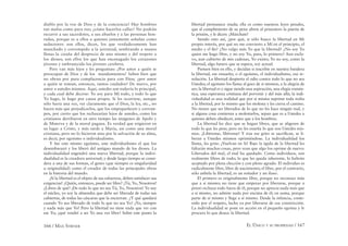 166 / MAX STIRNER EL ÚNICO Y SU PROPIEDAD / 167
diablo por la voz de Dios y de la conciencia? Hay hombres
tan malos como para eso; ¿cómo hacerlos callar? No podrán
recurrir a sus sacerdotes, a sus abuelos y a las personas hon-
radas, porque es a ellos a quienes justamente señalan como
seductores: son ellos, dicen, los que verdaderamente han
manchado y corrompido a la juventud, sembrando a manos
llenas la cizaña del desprecio de uno mismo y del respeto a
los dioses; son ellos los que han encenagado los corazones
jóvenes y embrutecido los jóvenes cerebros.
Pero van más lejos y les preguntan: ¿Por amor a quién se
preocupan de Dios y de los mandamientos? Saben bien que
no obran por pura complacencia para con Dios; ¿por amor
a quién se toman, entonces, tantos cuidados? De nuevo, por
amor a ustedes mismos. Aquí, ustedes son todavía lo principal,
y cada cual debe decirse: Yo soy para Mí todo, y todo lo que
Yo hago, lo hago por causa propia. Si les ocurriese, aunque
sólo fuera una vez, ver claramente que el Dios, la ley, etc., no
hacen más que perjudicarlos, que los empequeñecen y corrom-
pen, por cierto que los rechazarían lejos de ustedes, como los
cristianos derribaron en otro tiempo las imágenes de Apolo y
de Minerva y de la moral pagana. Es verdad que erigieron en
su lugar a Cristo, y más tarde a María, así como una moral
cristiana, pero no lo hicieron sino por la salvación de su alma,
es decir, por egoísmo o individualismo.
Y fue este mismo egoísmo, este individualismo el que los
desembarazó y los liberó del antiguo mundo de los dioses. La
individualidad engendró una nueva libertad, porque la indivi-
dualidad es la creadora universal; y desde largo tiempo se consi-
dera a una de sus formas, el genio (que siempre es singularidad
u originalidad) como el creador de todas las principales obras
en la historia del mundo.
¡Si la libertad es el objeto de sus esfuerzos, deben satisfacer sus
exigencias! ¿Quién, entonces, puede ser libre? ¡Tú, Yo, Nosotros!
¿Libres de qué? ¡De todo lo que no sea Tú, Yo, Nosotros! Yo soy
el núcleo, yo soy la almendra que debe ser liberada de todas sus
cubiertas, de todas las cáscaras que la encierran. ¿Y qué quedará
cuando Yo sea liberado de todo lo que no sea Yo? ¡Yo, siempre
y nada más que Yo! Pero la libertad no tiene nada que ver con
ese Yo; ¿qué vendré a ser Yo una vez libre? Sobre este punto la
libertad permanece muda; ella es como nuestras leyes penales,
que al cumplimiento de su pena abren al prisionero la puerta de
la prisión, y le dicen: ¡Márchate!
Siendo esto así, ¿por qué, si sólo busco la libertad en Mi
propio interés, por qué no me convierto a Mí en el principio, el
medio y el ﬁn? ¿No valgo más Yo que la libertad? ¿No soy Yo
quien me hago libre, y no soy Yo, pues, lo primero? Aun escla-
vo, aun cubierto de mis cadenas, Yo existo; Yo no soy, como la
libertad, algo futuro que se espera, soy actual.
Piensen bien en ello, y decidan si inscribir en nuestra bandera
la libertad, ese ensueño; o el egoísmo, el individualismo, esa re-
solución. La libertad despierta el odio contra todo lo que no sea
Ustedes; el egoísmo los llama al goce de si mismos, a la alegría de
ser; la libertad es y sigue siendo una aspiración, una elegía román-
tica, una esperanza cristiana del porvenir y del más allá; la indi-
vidualidad es una realidad que por sí misma suprime toda traba
a la libertad, por lo mismo que los molesta y les cierra el camino.
No tienen que ser liberados de lo que no les hace ningún mal, y
si alguna cosa comienza a molestarlos, sepan que es a Ustedes a
quienes deben obedecer, antes que a los hombres.
La libertad les dice que se hagan libres, que se aligeren de
todo lo que les pese; pero no les enseña lo que son Ustedes mis-
mos. ¡Libérense, libérense! Y tras ese grito se sacriﬁcan, se li-
beran a Ustedes mismos oprimiéndose. La individualidad los
llama, les grita: ¡Vuelvan en Si! Bajo la égida de la libertad les
faltarán muchas cosas, pero vean que algo los oprime de nuevo:
Liberados del mal, el mal ha quedado. Como individuos, son
realmente libres de todo; lo que les queda inherente, lo habrán
aceptado por plena elección y con pleno agrado. El individuo es
radicalmente libre, libre de nacimiento; el libre, por el contrario,
sólo anhela la libertad, es un soñador y un iluso.
El primero es originalmente libre, porque no reconoce más
que a sí mismo; no tiene que empezar por liberarse, porque a
priori rechaza todo fuera de él, porque no aprecia nada más que
a sí mismo, no admite nada por encima de él; en suma, porque
parte de sí mismo y llega a sí mismo. Desde la infancia, conte-
nido por el respeto, lucha ya por liberarse de esa constricción.
La individualidad se pone en acción en el pequeño egoísta y le
procura lo que desea: la libertad.
 