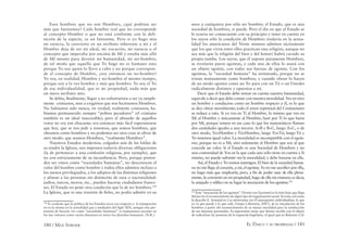 180 / MAX STIRNER EL ÚNICO Y SU PROPIEDAD / 181
Esos hombres que no son Hombres, ¿qué podrían ser
más que fantasmas? Cada hombre real que no corresponde
al concepto Hombre o que no está conforme con la defi-
nición de la especie, es un fantasma. Pero si yo hago mía
mi esencia, la convierto en un atributo inherente a mí y el
Hombre deja de ser mi ideal, mi vocación, mi esencia o el
concepto que imperaba por encima de Mí y estaba más allá
de Mí mismo para devenir mi humanidad, mi ser-hombre;
de tal modo que aquello que Yo hago no es humano sino
porque Yo soy quien lo llevo a cabo y no porque correspon-
de al concepto de Hombre, ¿soy entonces un no-hombre?
Yo soy, en realidad, Hombre y no-hombre al mismo tiempo,
porque soy a la vez hombre y más que hombre: Yo soy el Yo
de esa individualidad, que es mi propiedad, nada más que
un mero atributo mío.
Se debía, ﬁnalmente, llegar a no exhortarnos a ser ya simple-
mente cristianos, sino a exigirnos que nos hiciésemos Hombres.
No habíamos sido nunca, en verdad, realmente cristianos; ha-
bíamos permanecido siempre “pobres pecadores” (el cristiano
también es un ideal inaccesible); pero el absurdo de aquellos
votos no era tan chocante; era entonces más fácil esperanzarse
que hoy, que se nos pide a nosotros, que somos hombres, que
obramos como hombres y no podemos ser otra cosa ni obrar de
otro modo: que seamos Hombres, “realmente Hombres”.
Nuestros Estados modernos, colgados aún de las faldas de
su madre la Iglesia, nos imponen todavía diversas obligaciones
(la de pertenecer a una confesión religiosa, por ejemplo), que
no son estrictamente de su incumbencia. Pero, porque preten-
den ser vistos como “sociedades humanas”, no desconocen el
valor del hombre como hombre y todos ellos admiten incluso a
los menos privilegiados, a los adeptos de las distintas religiones
y alistan a las personas sin distinción de raza o nacionalidad:
judíos, turcos, moros, etc., pueden hacerse ciudadanos france-
ses. El Estado no pone otra condición que la de ser hombres.100
La Iglesia, que es una reunión de ﬁeles, no podía admitir en su
100
Es evidente que la política de los Estados ricos con respecto a la inmigración
no es la misma en la actualidad que a mediados del Siglo XIX; aunque esta pre-
tensión de hacerse ver como “sociedades humanas” (o humanistas) persiste en
los tan vistosos como vacíos discursos en torno los derechos humanos. (N.R.).
seno a cualquiera por sólo ser hombre; el Estado, que es una
sociedad de hombres, si puede. Pero el día en que al Estado se
le ocurra ser consecuente con su principio y tener en cuenta en
los suyos sólo la condición de Hombres (todavía en la actua-
lidad los americanos del Norte mismos admiten tácitamente
que los que viven entre ellos practican una religión, aunque no
sea más que la religión del bien y del honor) habrá cavado su
propia tumba. Los suyos, que él supone puramente Hombres,
se revelarán puros egoístas, y cada uno de ellos lo usará con
un objeto egoísta, con todas sus fuerzas de egoísta. Con los
egoístas, la “sociedad humana” ha terminado, porque no se
tratan mutuamente como hombres, y cuando obran lo hacen
de un modo egoísta como un Yo para con un Tú o un Ustedes
radicalmente distintos y opuestos a mi.
Decir que el Estado debe tomar en cuenta nuestra humanidad,
equivale a decir que debe contar con nuestra moralidad. Ver en otro
un hombre y conducirse como un hombre respecto a él, es lo que
se dice obrar moralmente; todo el amor espiritual del Cristianismo
se reduce a esto. Si yo veo en Ti al Hombre, lo mismo que veo en
Mí al Hombre y únicamente al Hombre, haré por Ti lo que haría
por Mí, porque somos en ese caso lo que los matemáticos llaman
dos cantidades iguales a una tercera: A=B y B=C, luego A=C, o de
otro modo, Yo=Hombre y Tú=Hombre, luego Yo=Tú; luego Tú y
Yo tenemos igual valor. La moralidad es incompatible con el egoís-
mo, porque no es a Mí, sino solamente al Hombre que soy al que
concede un valor. Si el Estado es una Sociedad de Hombres y no
una comunidad de Yos en la que cada uno sólo tiene en cuenta a Sí
mismo, no puede subsistir sin la moralidad, y debe basarse en ella.
Así, el Estado y Yo somos enemigos. El bien de la sociedad huma-
na no me llega al corazón, a mí, el egoísta; Yo no me sacriﬁco por ella,
no hago más que emplearla; pero, a ﬁn de poder usar de ella plena-
mente, la convierto en mi propiedad, hago de ella mi criatura; es decir,
la aniquilo y ediﬁco en su lugar la asociación de los egoístas.101
101
Esta “asociación de los egoistas” [Verein von Egoisten] es lo más lejos que llega
Stirner en el reconocimiento de algún tipo de organización social. Se trata, tal como
la describe E. Armand en Los stirneristas (en El anarquismo individualista, lo que
es, lo que puede y lo que vale, Utopia Libertaria, 2007), de la vinculación de los
hombres a partir del reconocimiento de su mutua necesidad para la satisfacción
de sus intereses personales. Es importante notar que Stirner escribe con el objeto
de radicalizar las posturas de la izquierda hegeliana: al igual que en Bakunin (Cfr.
 