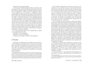 188 / MAX STIRNER EL ÚNICO Y SU PROPIEDAD / 189
Nuestros ateos son gente piadosa.
Si durante los tiempos llamados feudales recibíamos todo
por gracia de Dios, el período liberal nos ha puesto en el mis-
mo estado de vasallaje respecto al Hombre. Dios era el Señor,
ahora, el Hombre es el Señor; Dios era el Mediador, ahora,
lo es el Hombre; Dios era el Espíritu, y el Hombre es hoy el
Espíritu. Bajo este triple aspecto, el vasallaje se ha transforma-
do; en primer lugar, tenemos del Hombre todopoderoso nues-
tro poder, y este poder, emanado de una autoridad superior,
no se llama potencia o fuerza, sino que se llama Derecho: los
“derechos del hombre”. En segundo lugar, tenemos de él nues-
tra relación con el mundo, porque es el mediador que ordena
nuestras relaciones con los otros, y éstas no pueden, entonces,
ser otra cosa que humanas. En ﬁn, tenemos de él a Nosotros
mismos, es decir, nuestro valor propio o todo lo que valemos,
porque no tenemos ningún valor si él no habita en Nosotros y
si no somos “humanos”. El poder es del Hombre, el mundo es
del Hombre y Yo soy del Hombre.
Pero ¿cómo declarar que Yo soy mi legitimador, mi media-
dor y mi propietario? Yo diré:
Mi poder es “mi” propiedad.
Mi poder “me da” la propiedad.
Yo mismo soy mi poder y soy por él mi propiedad.111
§1 Mi poder
El derecho es el Espíritu de la sociedad. Si la sociedad tie-
ne una voluntad, es precisamente esa voluntad la que consti-
tuye el derecho; la sociedad no existe más que por el derecho.
Pero como sólo se mantiene por el hecho de ejercer su sobe-
ranía sobre el individuo, se puede decir que el derecho es su
voluntad soberana. La justicia es la utilidad de la sociedad,
decía Aristóteles.
111
A riesgo de sonar redundante, estos pasajes son claves para entender el senti-
do que da Stirner al término “propiedad”. No se trata de la propiedad privada
burguesa –no podría serlo puesto que ésta depende de una ley y no del indivi-
duo–, sino de la “apropiación” ejercida por el individuo a través de la autodeter-
minación. En un sentido similar, pero aplicado al conocimiento, resulta bastante
esclarecedor el texto de Stirner El falso principio de nuestra educación (N.R.).
Todo derecho establecido es un derecho extraño, un de-
recho que se me concede, del que se me permite disfrutar.
¿Tendría Yo el derecho de mi parte porque el mundo entero
me lo impusiera? ¿Qué son, pues, mis derechos en el Estado
o en la sociedad sino derechos exteriores, derechos que ob-
tengo de otro? Que me dé un imbécil la razón, e inmedia-
tamente mi derecho se me hará sospechoso, porque no me
convence su aprobación. Pero aunque sea un sabio el que
me apruebe, no tendré necesariamente razón. El hecho de
tener razón o no tenerla es absolutamente independiente de
la aprobación del loco y del sabio.
Es, sin embargo, ese derecho, que no es más que la aproba-
ción de otro, el que hasta el presente hemos tratado de obtener.
Cuando buscamos nuestro derecho, nos dirigimos a un tribunal.
¿A qué tribunal? A un tribunal real, papal, popular, etc. El tribu-
nal del Sultán, ¿puede promulgar otro derecho que el designado
por el Sultán como derecho? ¿Puede darme la razón, cuando
reclame un derecho que no corresponde a lo que el Sultán lla-
ma el derecho? ¿Puede, por ejemplo, concederme el derecho de
alta traición, si este último no es, evidentemente, un derecho a
los ojos del Sultán? Ese tribunal, el tribunal de la censura, por
ejemplo, ¿puede reconocerme el derecho de expresar libremente
mi opinión, si el Sultán no quiere oír hablar de éste, mi derecho?
¿Qué busco, entonces, en ese tribunal? Le pido el derecho del
Sultán y no mi derecho, le pido un derecho ajeno. Es verdad que
mientras este derecho ajeno corresponda al mío, podré encon-
trar también este último.
El Estado no permite que dos hombres se vayan a las ma-
nos; se opone al duelo. La menor riña es castigada, aun cuando
ninguno de los combatientes llame a la policía en su socorro,
excepto, sin embargo, en el caso en que en lugar de ser un
Yo peleándose con un Tú, sean un jefe de familia y su hijo:
la familia, y el padre en su nombre, tiene derechos que Yo, el
individuo, no tengo.
La Gaceta de Voss112
nos presenta el tipo del Estado fun-
dado sobre el derecho. Allí todo debe ser decidido por el
112
La Vossische Zeitung [Gaceta del Voss], uno de los diarios más antiguos y
más respetados de Berlín; durante un tiempo se tituló La gaceta berlinesa privi-
legiada por el rey (N.R.).
 