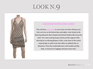 LOOK N.9

           HEATHERED STRIPE JERSEY DRESS


  This soft linen jersey dress is a sexy must-own that will keep your
  look cool even on the hottest days and nights. Look closely at the
flattering silhouette that’s draped and shirred Goddess like across the
   body. Two criss-crossing straps in back provide support while
  allowing for an alluring glimpse of skin. Look closer at the muted
     stripe design in earthy tones that offers an updated take on
    Bohemian. Wear this comfortable piece with sandals and flip
         flops, or layered over leggings and jeans tunic-style.
 