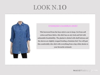 LOOK N.10

               OVERSIZED CHAMBRAY SHIRT


    This borrowed from the boys style is one to keep. Cut from soft
    cotton and linen fabric, this shirt has an airy look and feel with
 unbeatable breathability. The placket is dotted with shell buttons and
 the sleeves are slightly cropped lending a feminine feel. You will pair
 this comfortably chic shirt with everything from crisp white denim to
                        your favourite swimsuit.
 