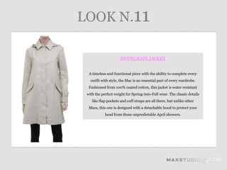 LOOK N.11

                      SWING RAIN JACKET


  A timeless and functional piece with the ability to complete every
   outfit with style, the Mac is an essential part of every wardrobe.
  Fashioned from 100% coated cotton, this jacket is water resistant
 with the perfect weight for Spring-into-Fall wear. The classic details
    like flap pockets and cuff straps are all there, but unlike other
  Macs, this one is designed with a detachable hood to protect your
            head from those unpredictable April showers.
 