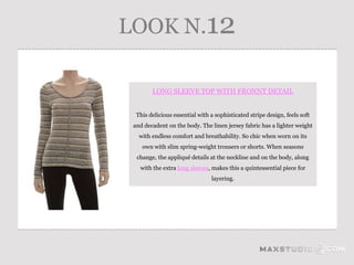 LOOK N.12

        LONG SLEEVE TOP WITH FRONNT DETAIL


  This delicious essential with a sophisticated stripe design, feels soft
 and decadent on the body. The linen jersey fabric has a lighter weight
   with endless comfort and breathability. So chic when worn on its
    own with slim spring-weight trousers or shorts. When seasons
  change, the appliqué details at the neckline and on the body, along
   with the extra long sleeves, makes this a quintessential piece for
                                layering.
 