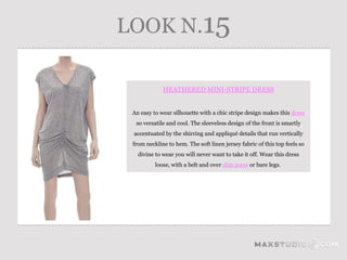 LOOK N.15

             HEATHERED MINI-STRIPE DRESS


 An easy to wear silhouette with a chic stripe design makes this dress
  so versatile and cool. The sleeveless design of the front is smartly
 accentuated by the shirring and appliqué details that run vertically
 from neckline to hem. The soft linen jersey fabric of this top feels so
   divine to wear you will never want to take it off. Wear this dress
          loose, with a belt and over slim jeans or bare legs.
 