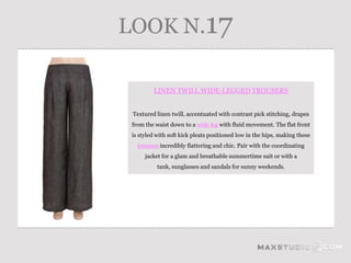 LOOK N.17

         LINEN TWILL WIDE-LEGGED TROUSERS


 Textured linen twill, accentuated with contrast pick stitching, drapes
 from the waist down to a wide leg with fluid movement. The flat front
 is styled with soft kick pleats positioned low in the hips, making these
   trousers incredibly flattering and chic. Pair with the coordinating
      jacket for a glam and breathable summertime suit or with a
           tank, sunglasses and sandals for sunny weekends.
 