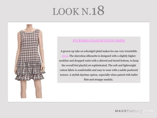 LOOK N.18

             PUCKERED PLAID RUFFLED DRESS


  A grown-up take on schoolgirl plaid makes for one very irresistible
   dress. The sleeveless silhouette is designed with a slightly higher
 neckline and dropped waist with a shirred and tiered bottom, to keep
   the overall feel playful yet sophisticated. The soft and lightweight
 cotton fabric is comfortable and easy to wear with a subtle puckered
 texture. A stylish daytime option, especially when paired with ballet
                       flats and strappy sandals.
 