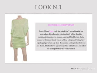LOOK N.1

                HEATHERED JERSEY TUNIC


   This soft linen jersey tunic has a look that’s incredibly chic and
    nonchalant. The silhouette with its slightly off the shoulder
  neckline, dolman sleeves, blouson waist and fitted bottom that’s
seamed at the sides, flaunts curves without being constricting. Raw-
edged appliqué petals drip from the neckline adding textural interest
and charm. The heathered appearance of the fabric lends a sun faded
              feel that’s perfect for the warm weather.
 