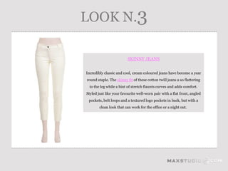 LOOK N.3

                         SKINNY JEANS


Incredibly classic and cool, cream coloured jeans have become a year
round staple. The skinny fit of these cotton twill jeans a so flattering
  to the leg while a hint of stretch flaunts curves and adds comfort.
Styled just like your favourite well-worn pair with a flat front, angled
 pockets, belt loops and a textured logo pockets in back, but with a
        clean look that can work for the office or a night out.
 