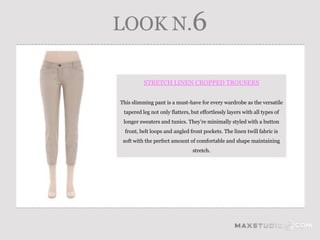 LOOK N.6

          STRETCH LINEN CROPPED TROUSERS


This slimming pant is a must-have for every wardrobe as the versatile
 tapered leg not only flatters, but effortlessly layers with all types of
 longer sweaters and tunics. They’re minimally styled with a button
  front, belt loops and angled front pockets. The linen twill fabric is
 soft with the perfect amount of comfortable and shape maintaining
                                stretch.
 