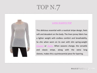 TOP N.7

                  LONG SLEEVE TOP


This delicious essential with a nautical stripe design, feels
soft and decadent on the body. The linen jersey fabric has
a lighter weight with endless comfort and breathability.
So chic when worn on its own with slim spring-weight
trousers or shorts. When seasons change, the versatile
and   classic   stripe,   along   with   the    extra      long
sleeves, makes this a quintessential piece for layering.
 