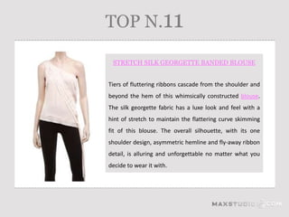 TOP N.11

 STRETCH SILK GEORGETTE BANDED BLOUSE


Tiers of fluttering ribbons cascade from the shoulder and
beyond the hem of this whimsically constructed blouse.
The silk georgette fabric has a luxe look and feel with a
hint of stretch to maintain the flattering curve skimming
fit of this blouse. The overall silhouette, with its one
shoulder design, asymmetric hemline and fly-away ribbon
detail, is alluring and unforgettable no matter what you
decide to wear it with.
 