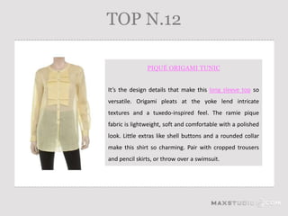 TOP N.12

               PIQUÉ ORIGAMI TUNIC


It’s the design details that make this long sleeve top so
versatile. Origami pleats at the yoke lend intricate
textures and a tuxedo-inspired feel. The ramie pique
fabric is lightweight, soft and comfortable with a polished
look. Little extras like shell buttons and a rounded collar
make this shirt so charming. Pair with cropped trousers
and pencil skirts, or throw over a swimsuit.
 