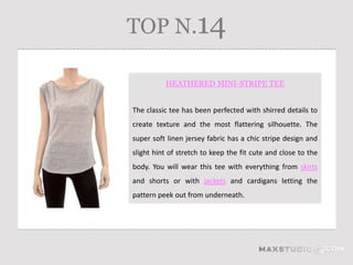 TOP N.14

          HEATHERED MINI-STRIPE TEE


The classic tee has been perfected with shirred details to
create texture and the most flattering silhouette. The
super soft linen jersey fabric has a chic stripe design and
slight hint of stretch to keep the fit cute and close to the
body. You will wear this tee with everything from skirts
and shorts or with jackets and cardigans letting the
pattern peek out from underneath.
 