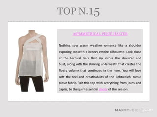 TOP N.15

          ASYMMETRICAL PIQUÉ HALTER


Nothing says warm weather romance like a shoulder
exposing top with a breezy empire silhouette. Look close
at the textural tiers that zip across the shoulder and
bust, along with the shirring underneath that creates the
floaty volume that continues to the hem. You will love
soft the feel and breathability of the lightweight ramie
pique fabric. Pair this top with everything from jeans and
capris, to the quintessential shorts of the season.
 