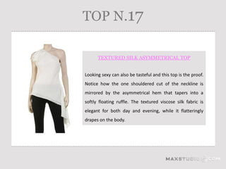 TOP N.17

      TEXTURED SILK ASYMMETRICAL TOP


Looking sexy can also be tasteful and this top is the proof.
Notice how the one shouldered cut of the neckline is
mirrored by the asymmetrical hem that tapers into a
softly floating ruffle. The textured viscose silk fabric is
elegant for both day and evening, while it flatteringly
drapes on the body.
 