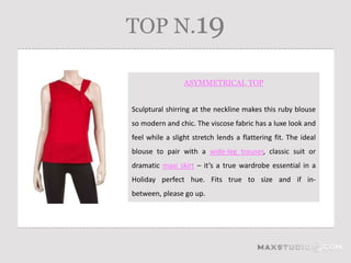 TOP N.19

                 ASYMMETRICAL TOP


Sculptural shirring at the neckline makes this ruby blouse
so modern and chic. The viscose fabric has a luxe look and
feel while a slight stretch lends a flattering fit. The ideal
blouse to pair with a wide-leg trouser, classic suit or
dramatic maxi skirt – it’s a true wardrobe essential in a
Holiday perfect hue. Fits true to size and if in-
between, please go up.
 
